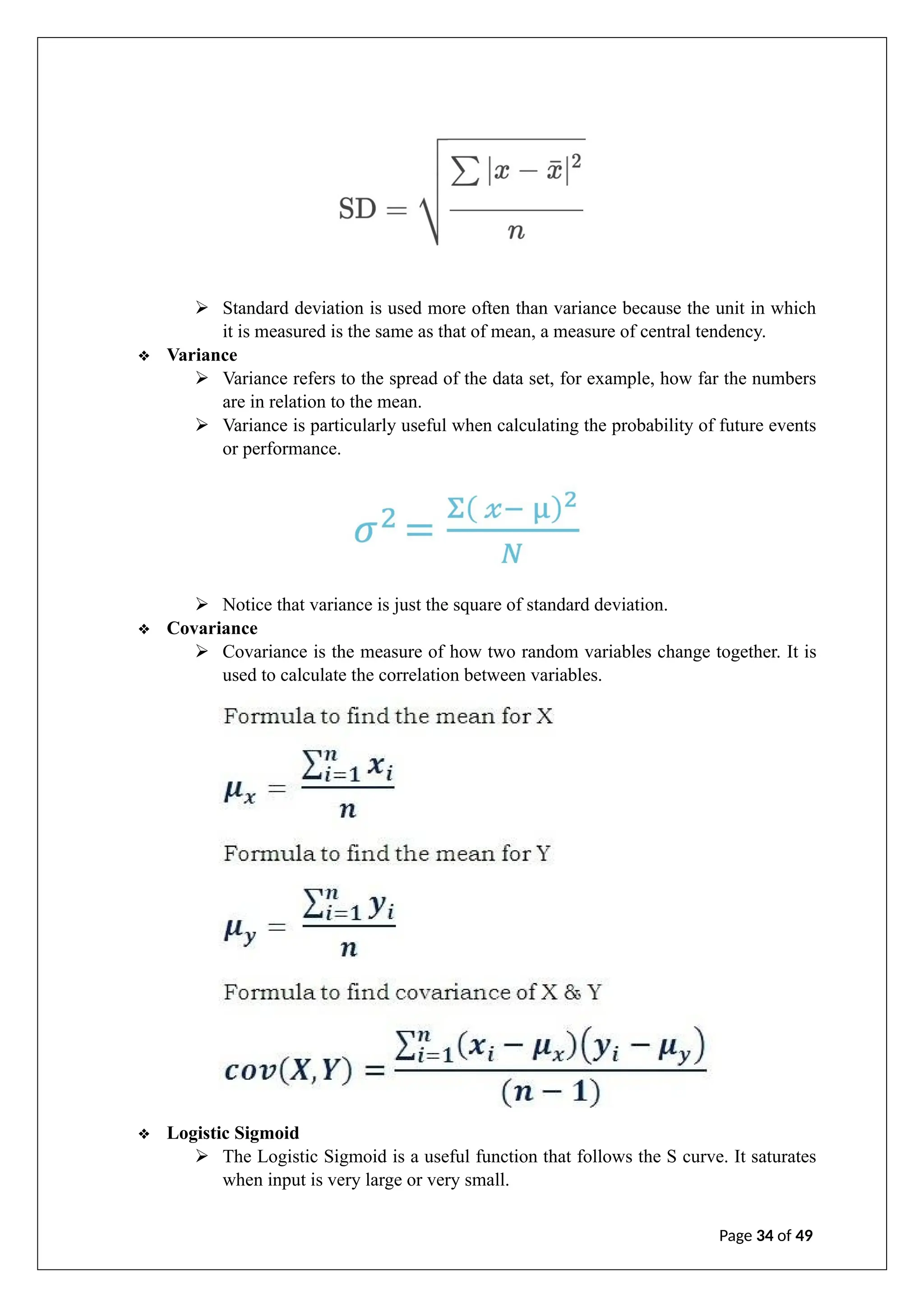 ➢ Standard deviation is used more often than variance because the unit in which
it is measured is the same as that of mean, a measure of central tendency.
❖ Variance
➢ Variance refers to the spread of the data set, for example, how far the numbers
are in relation to the mean.
➢ Variance is particularly useful when calculating the probability of future events
or performance.
➢ Notice that variance is just the square of standard deviation.
❖ Covariance
➢ Covariance is the measure of how two random variables change together. It is
used to calculate the correlation between variables.
❖ Logistic Sigmoid
➢ The Logistic Sigmoid is a useful function that follows the S curve. It saturates
when input is very large or very small.
Page 34 of 49
 