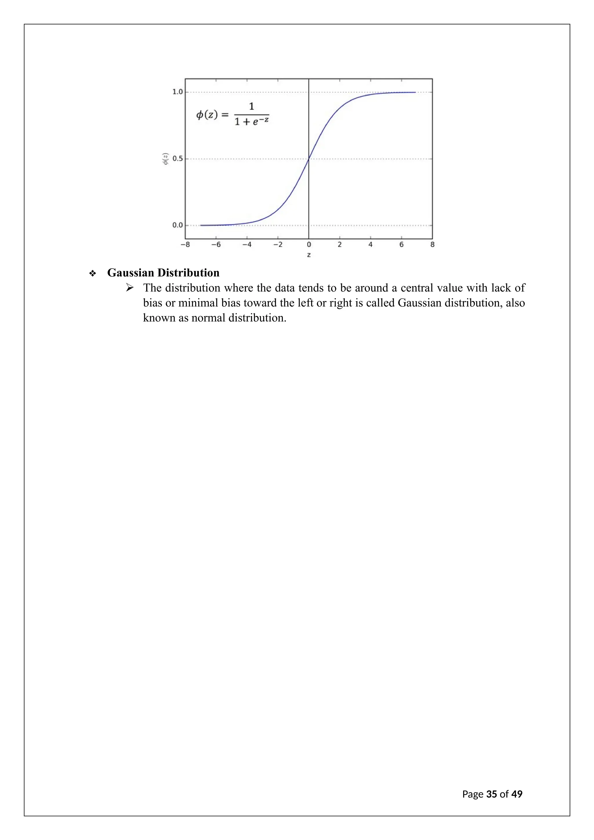 ❖ Gaussian Distribution
➢ The distribution where the data tends to be around a central value with lack of
bias or minimal bias toward the left or right is called Gaussian distribution, also
known as normal distribution.
Page 35 of 49
 