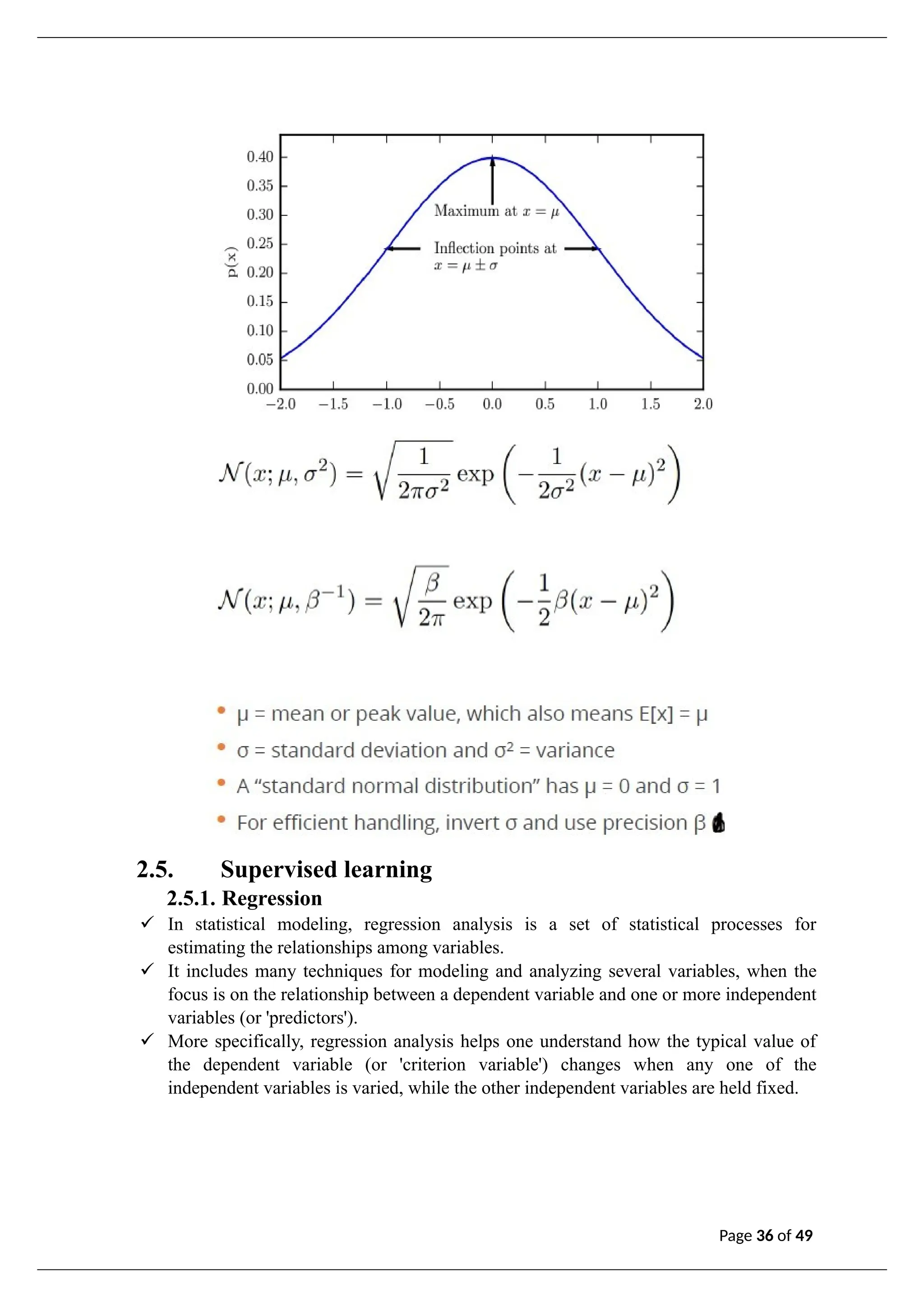 2.5. Supervised learning
2.5.1. Regression
✓ In statistical modeling, regression analysis is a set of statistical processes for
estimating the relationships among variables.
✓ It includes many techniques for modeling and analyzing several variables, when the
focus is on the relationship between a dependent variable and one or more independent
variables (or 'predictors').
✓ More specifically, regression analysis helps one understand how the typical value of
the dependent variable (or 'criterion variable') changes when any one of the
independent variables is varied, while the other independent variables are held fixed.
Page 36 of 49
 