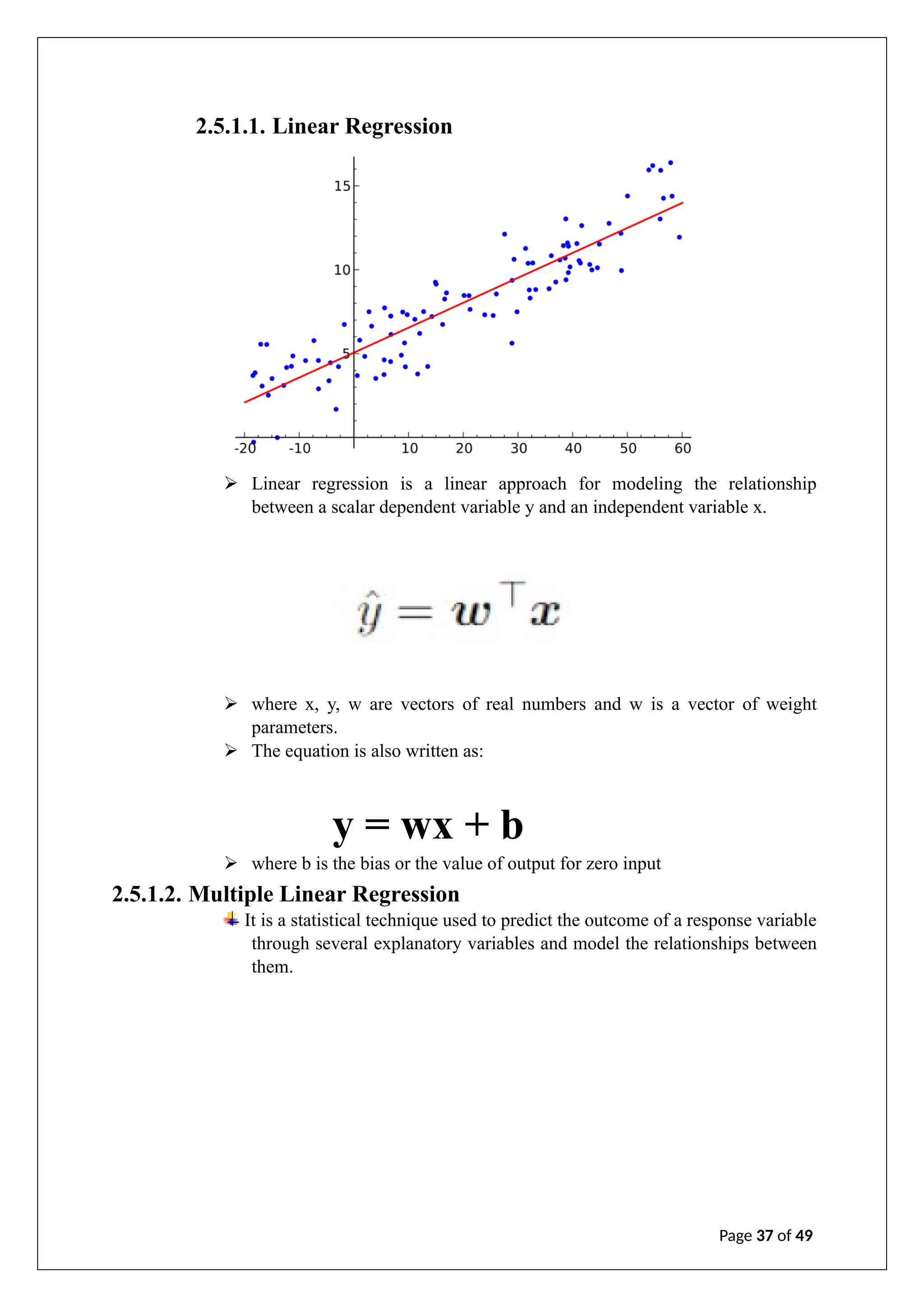 2.5.1.1. Linear Regression
➢ Linear regression is a linear approach for modeling the relationship
between a scalar dependent variable y and an independent variable x.
➢ where x, y, w are vectors of real numbers and w is a vector of weight
parameters.
➢ The equation is also written as:
y = wx + b
➢ where b is the bias or the value of output for zero input
2.5.1.2. Multiple Linear Regression
It is a statistical technique used to predict the outcome of a response variable
through several explanatory variables and model the relationships between
them.
Page 37 of 49
 