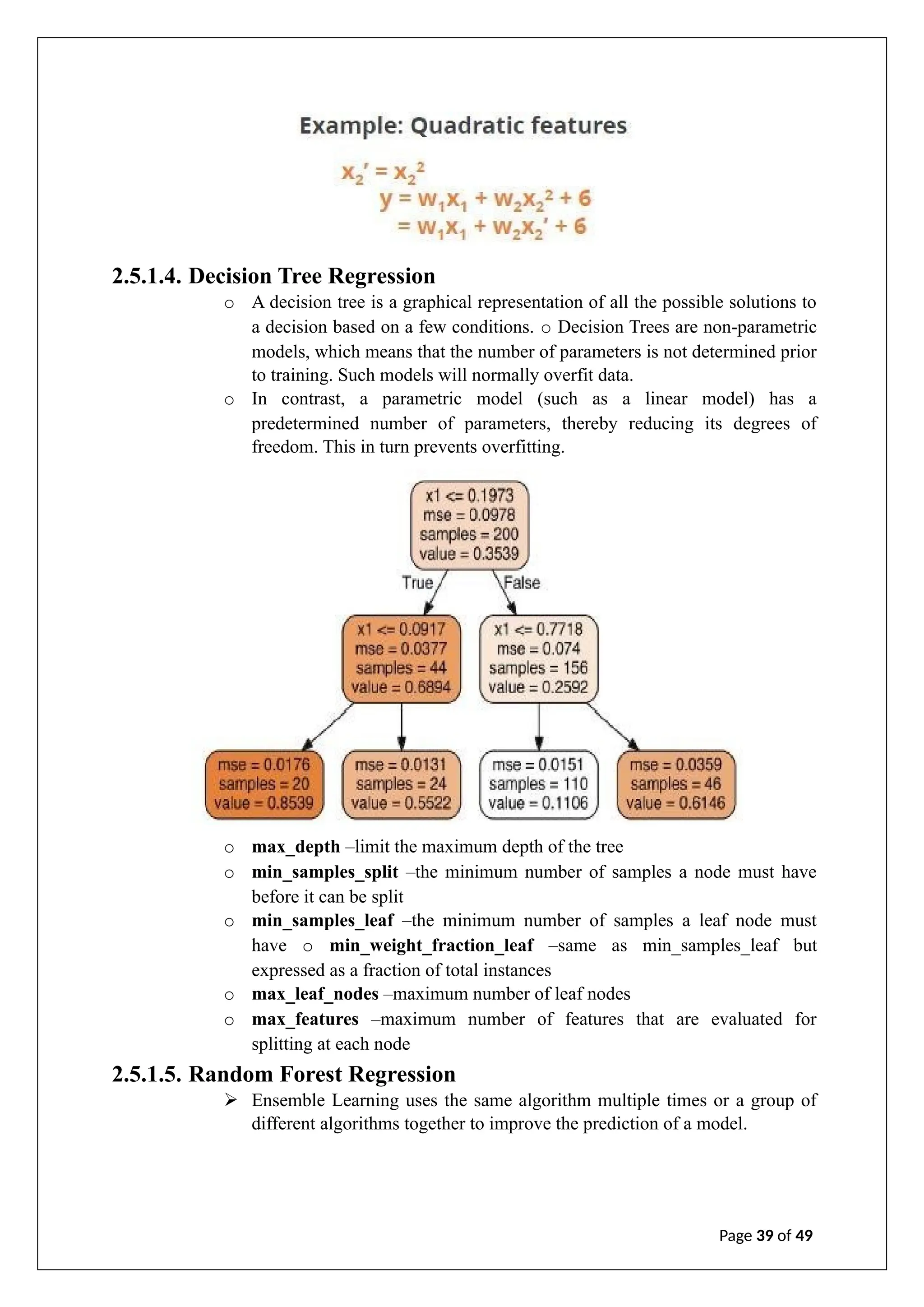 2.5.1.4. Decision Tree Regression
o A decision tree is a graphical representation of all the possible solutions to
a decision based on a few conditions. o Decision Trees are non-parametric
models, which means that the number of parameters is not determined prior
to training. Such models will normally overfit data.
o In contrast, a parametric model (such as a linear model) has a
predetermined number of parameters, thereby reducing its degrees of
freedom. This in turn prevents overfitting.
o max_depth –limit the maximum depth of the tree
o min_samples_split –the minimum number of samples a node must have
before it can be split
o min_samples_leaf –the minimum number of samples a leaf node must
have o min_weight_fraction_leaf –same as min_samples_leaf but
expressed as a fraction of total instances
o max_leaf_nodes –maximum number of leaf nodes
o max_features –maximum number of features that are evaluated for
splitting at each node
2.5.1.5. Random Forest Regression
➢ Ensemble Learning uses the same algorithm multiple times or a group of
different algorithms together to improve the prediction of a model.
Page 39 of 49
 