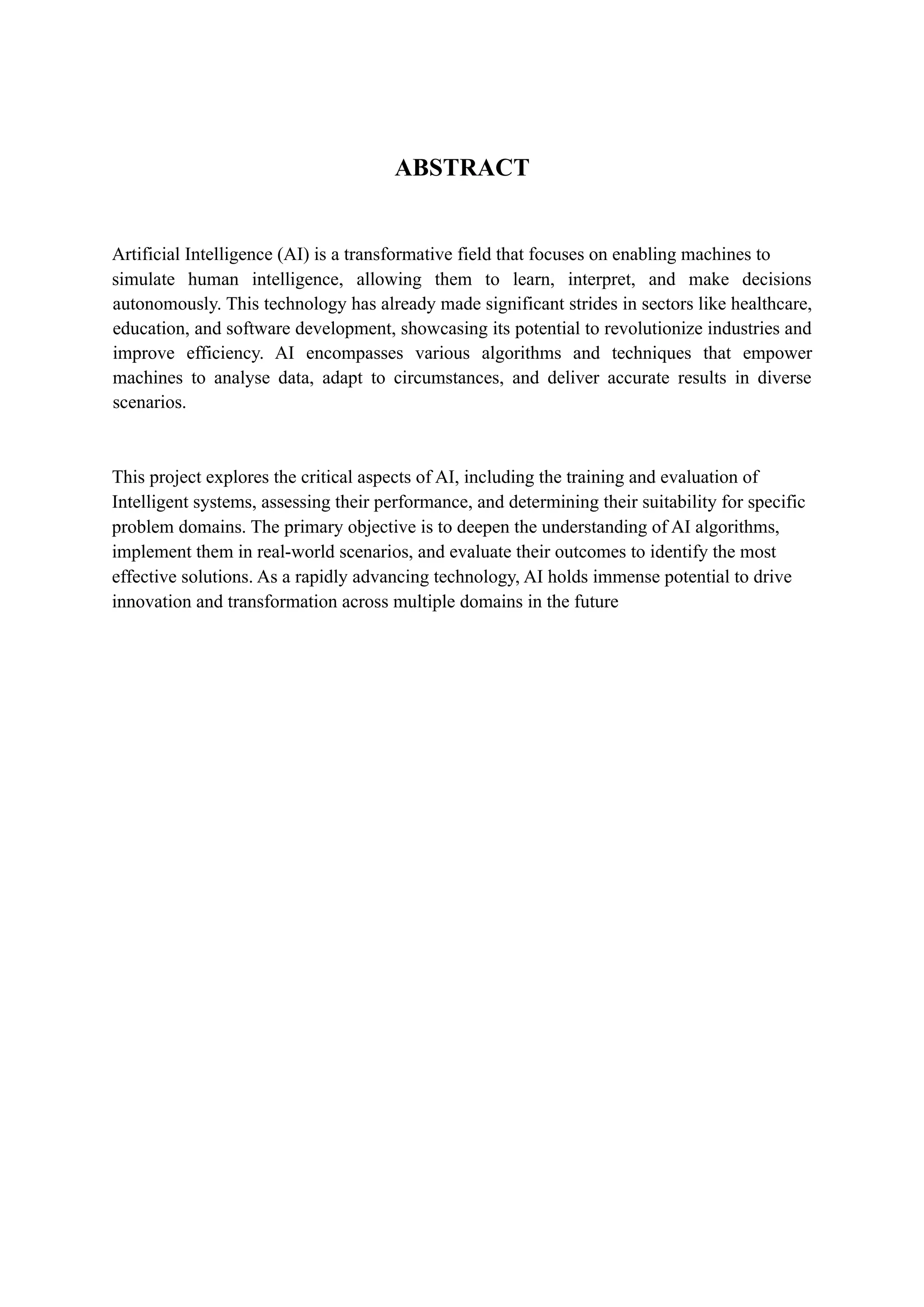 ABSTRACT
Artificial Intelligence (AI) is a transformative field that focuses on enabling machines to
simulate human intelligence, allowing them to learn, interpret, and make decisions
autonomously. This technology has already made significant strides in sectors like healthcare,
education, and software development, showcasing its potential to revolutionize industries and
improve efficiency. AI encompasses various algorithms and techniques that empower
machines to analyse data, adapt to circumstances, and deliver accurate results in diverse
scenarios.
This project explores the critical aspects of AI, including the training and evaluation of
Intelligent systems, assessing their performance, and determining their suitability for specific
problem domains. The primary objective is to deepen the understanding of AI algorithms,
implement them in real-world scenarios, and evaluate their outcomes to identify the most
effective solutions. As a rapidly advancing technology, AI holds immense potential to drive
innovation and transformation across multiple domains in the future
 