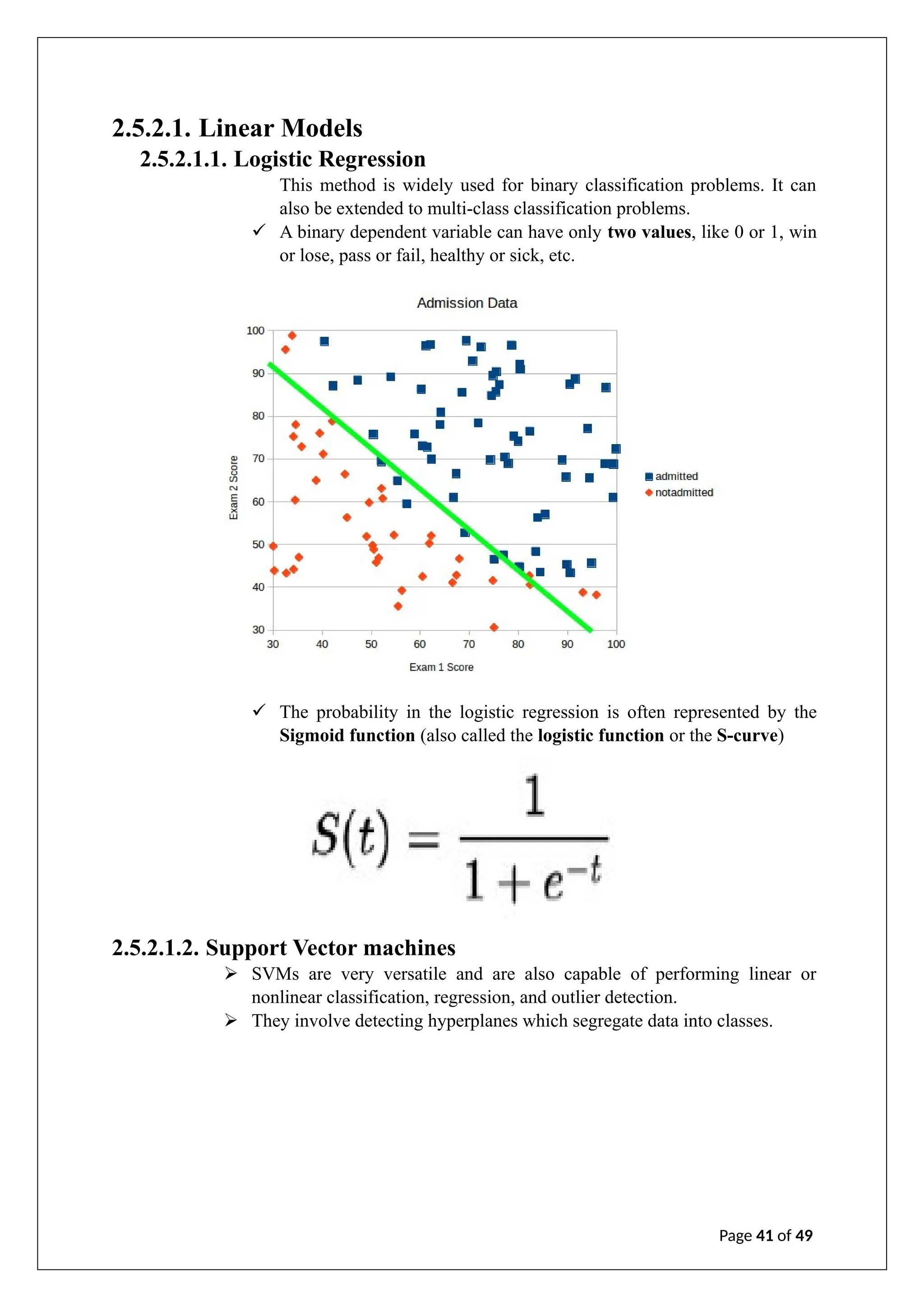 2.5.2.1. Linear Models
2.5.2.1.1. Logistic Regression
This method is widely used for binary classification problems. It can
also be extended to multi-class classification problems.
✓ A binary dependent variable can have only two values, like 0 or 1, win
or lose, pass or fail, healthy or sick, etc.
✓ The probability in the logistic regression is often represented by the
Sigmoid function (also called the logistic function or the S-curve)
2.5.2.1.2. Support Vector machines
➢ SVMs are very versatile and are also capable of performing linear or
nonlinear classification, regression, and outlier detection.
➢ They involve detecting hyperplanes which segregate data into classes.
Page 41 of 49
 