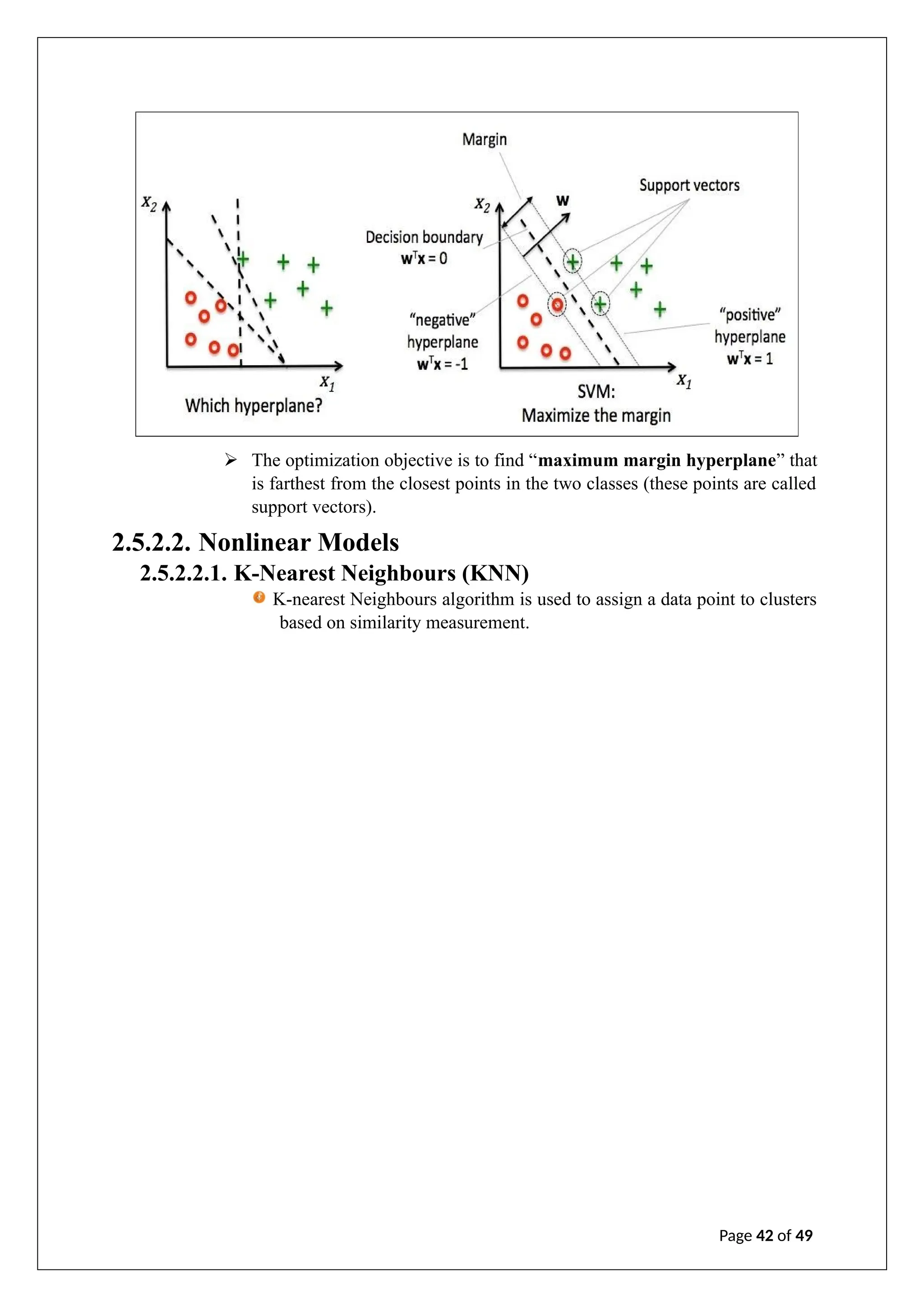 ➢ The optimization objective is to find “maximum margin hyperplane” that
is farthest from the closest points in the two classes (these points are called
support vectors).
2.5.2.2. Nonlinear Models
2.5.2.2.1. K-Nearest Neighbours (KNN)
K-nearest Neighbours algorithm is used to assign a data point to clusters
based on similarity measurement.
Page 42 of 49
 