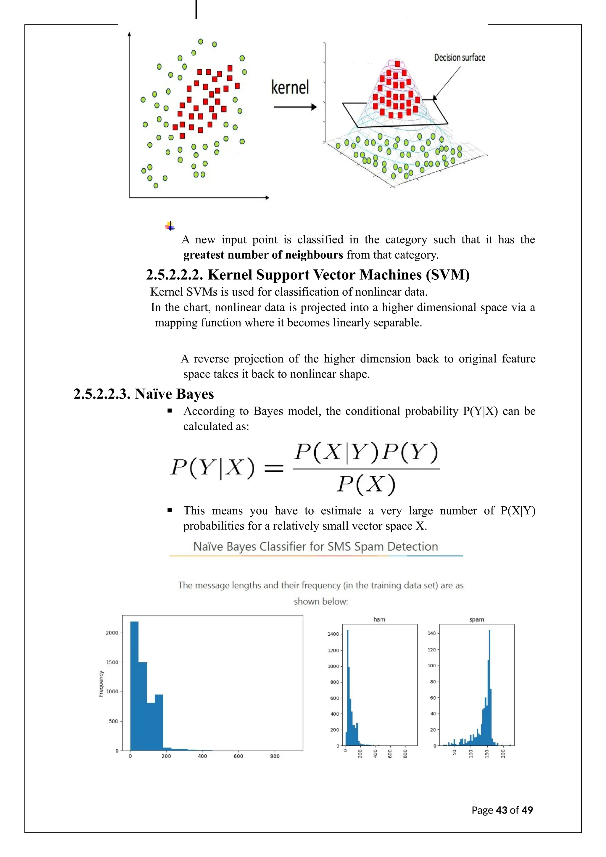A new input point is classified in the category such that it has the
greatest number of neighbours from that category.
2.5.2.2.2. Kernel Support Vector Machines (SVM)
Kernel SVMs is used for classification of nonlinear data.
In the chart, nonlinear data is projected into a higher dimensional space via a
mapping function where it becomes linearly separable.
A reverse projection of the higher dimension back to original feature
space takes it back to nonlinear shape.
2.5.2.2.3. Naïve Bayes
▪ According to Bayes model, the conditional probability P(Y|X) can be
calculated as:
▪ This means you have to estimate a very large number of P(X|Y)
probabilities for a relatively small vector space X.
Page 43 of 49
 
