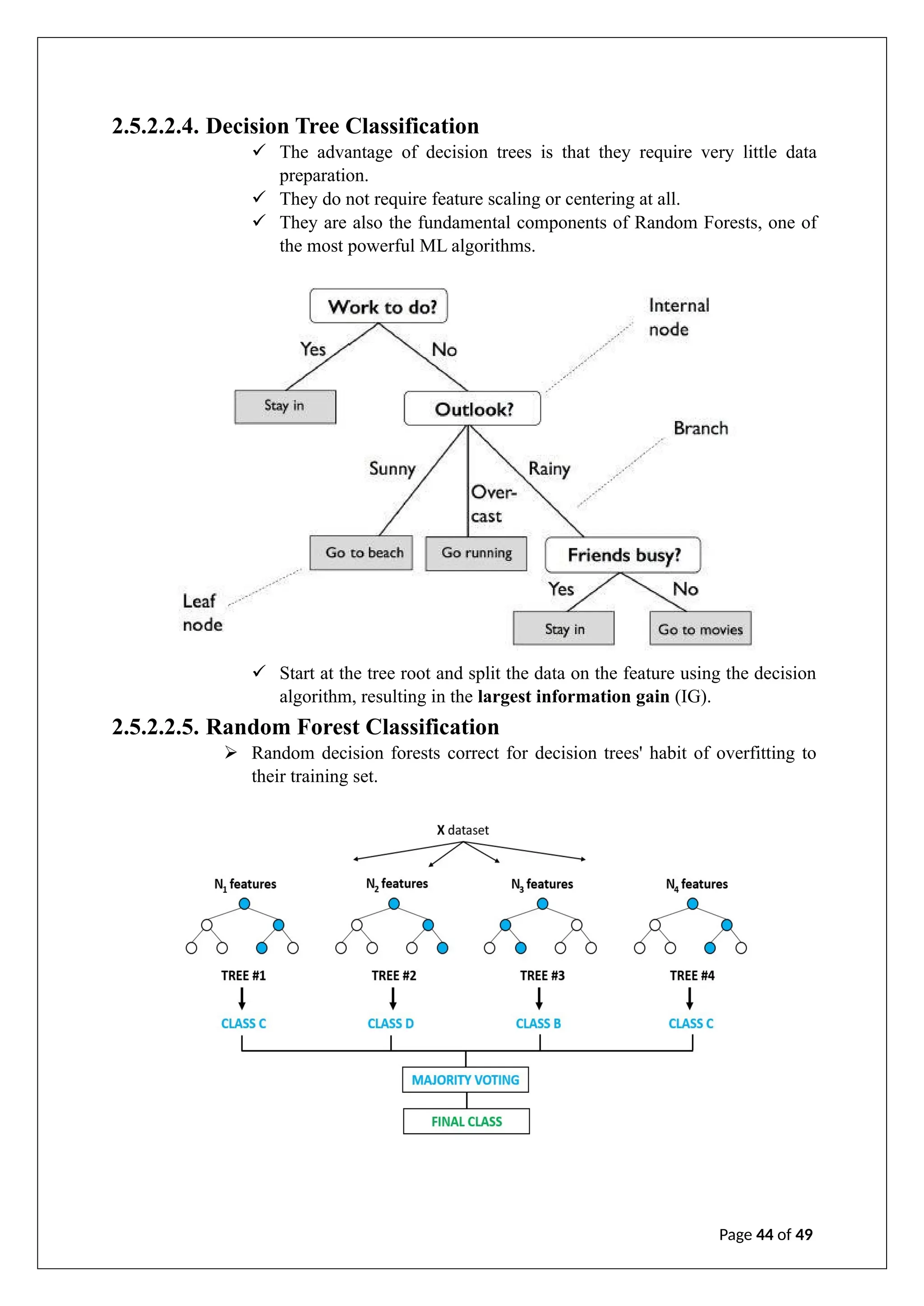 2.5.2.2.4. Decision Tree Classification
✓ The advantage of decision trees is that they require very little data
preparation.
✓ They do not require feature scaling or centering at all.
✓ They are also the fundamental components of Random Forests, one of
the most powerful ML algorithms.
✓ Start at the tree root and split the data on the feature using the decision
algorithm, resulting in the largest information gain (IG).
2.5.2.2.5. Random Forest Classification
➢ Random decision forests correct for decision trees' habit of overfitting to
their training set.
Page 44 of 49
 