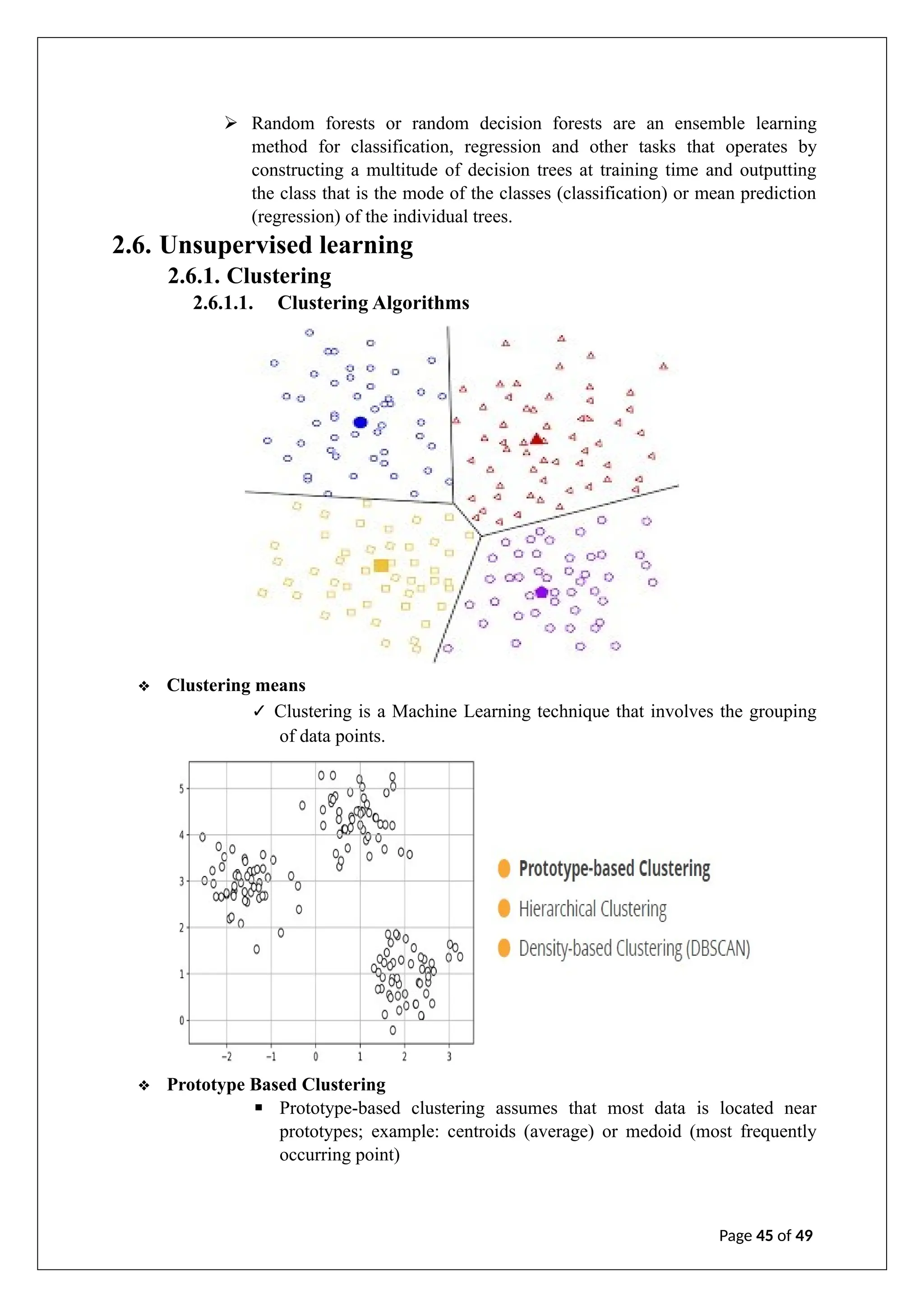 ➢ Random forests or random decision forests are an ensemble learning
method for classification, regression and other tasks that operates by
constructing a multitude of decision trees at training time and outputting
the class that is the mode of the classes (classification) or mean prediction
(regression) of the individual trees.
2.6. Unsupervised learning
2.6.1. Clustering
2.6.1.1. Clustering Algorithms
❖ Clustering means
✓ Clustering is a Machine Learning technique that involves the grouping
of data points.
❖ Prototype Based Clustering
▪ Prototype-based clustering assumes that most data is located near
prototypes; example: centroids (average) or medoid (most frequently
occurring point)
Page 45 of 49
 