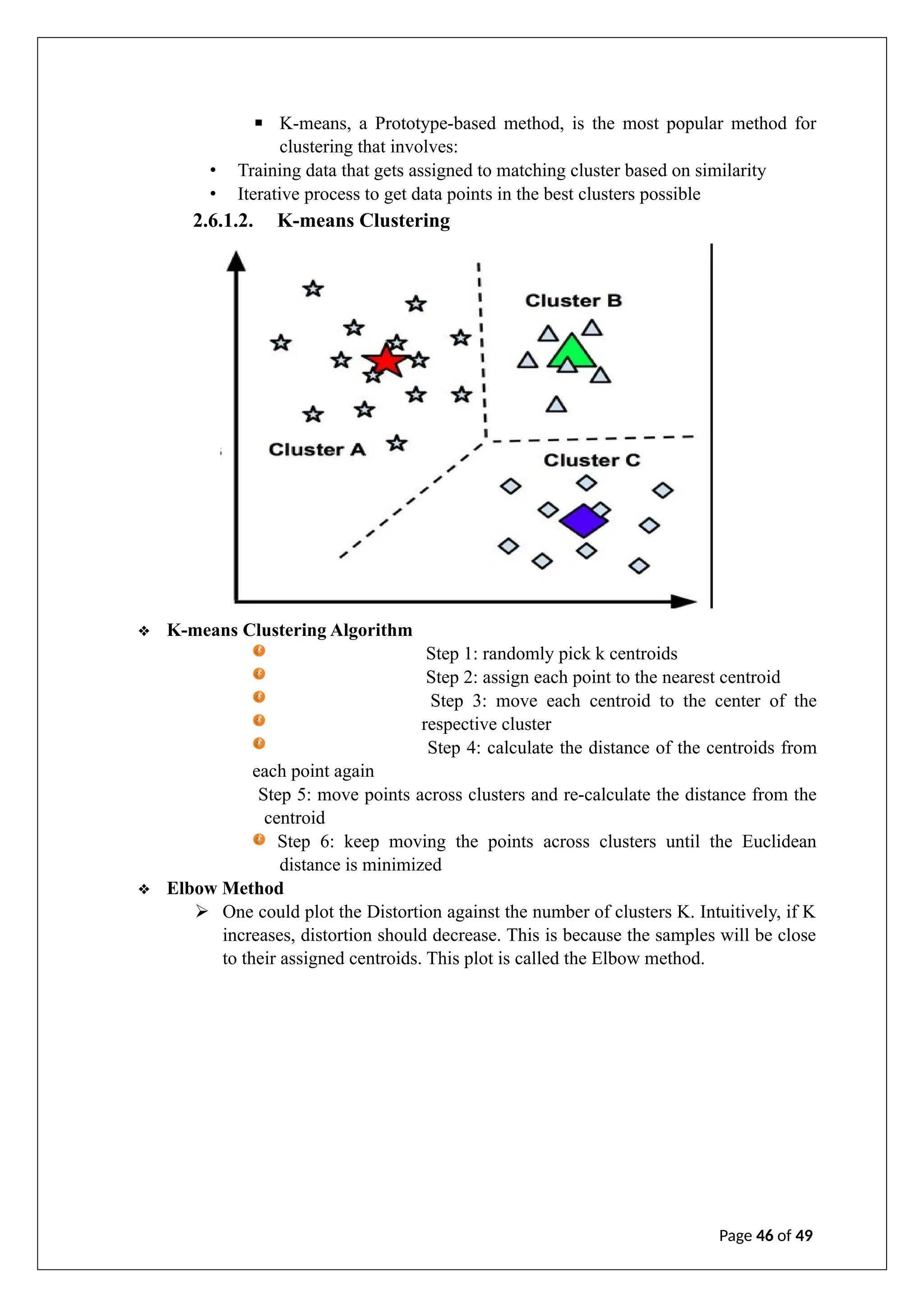 ▪ K-means, a Prototype-based method, is the most popular method for
clustering that involves:
• Training data that gets assigned to matching cluster based on similarity
• Iterative process to get data points in the best clusters possible
2.6.1.2. K-means Clustering
❖ K-means Clustering Algorithm
Step 1: randomly pick k centroids
Step 2: assign each point to the nearest centroid
Step 3: move each centroid to the center of the
respective cluster
Step 4: calculate the distance of the centroids from
each point again
Step 5: move points across clusters and re-calculate the distance from the
centroid
Step 6: keep moving the points across clusters until the Euclidean
distance is minimized
❖ Elbow Method
➢ One could plot the Distortion against the number of clusters K. Intuitively, if K
increases, distortion should decrease. This is because the samples will be close
to their assigned centroids. This plot is called the Elbow method.
Page 46 of 49
 