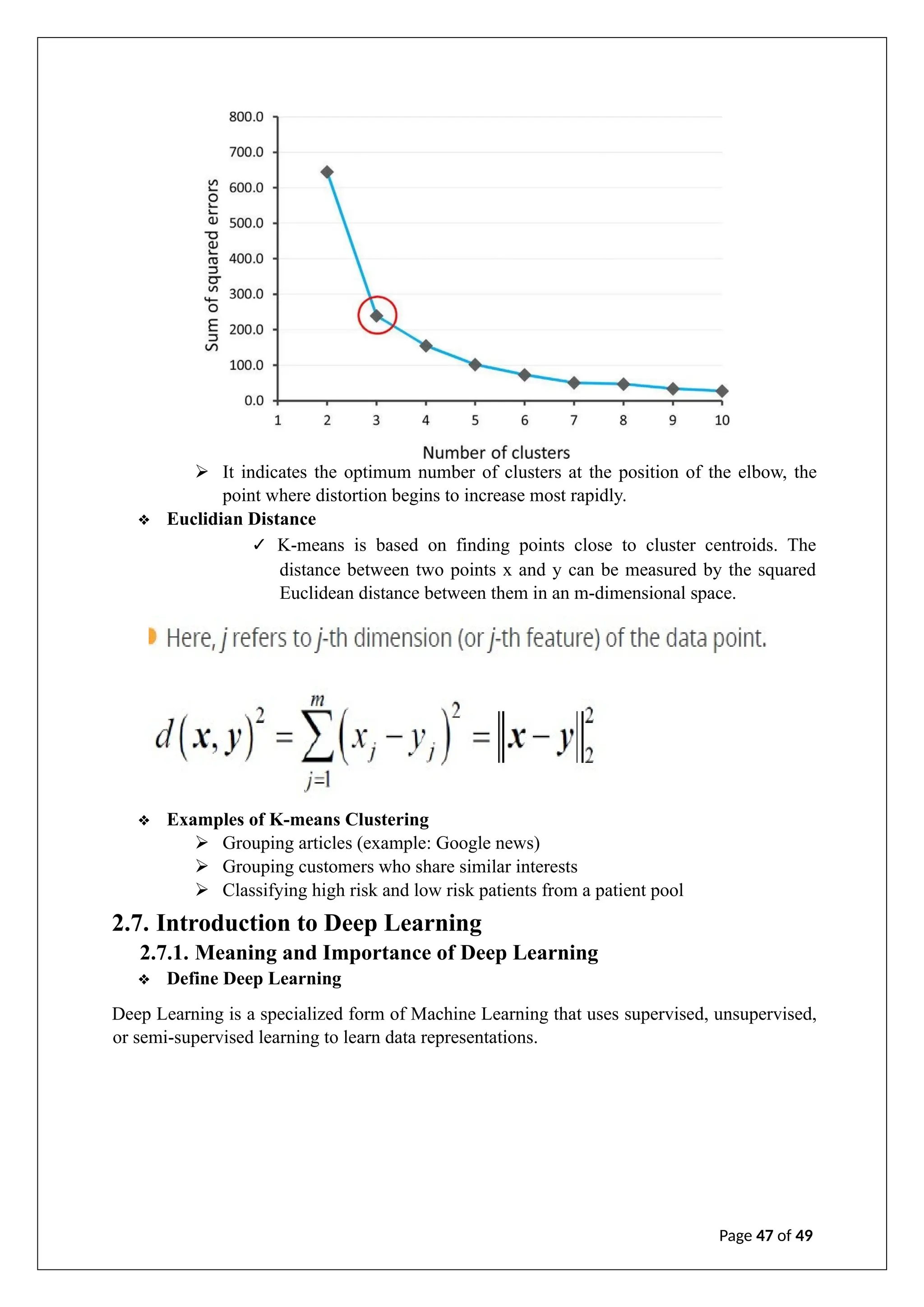 ➢ It indicates the optimum number of clusters at the position of the elbow, the
point where distortion begins to increase most rapidly.
❖ Euclidian Distance
✓ K-means is based on finding points close to cluster centroids. The
distance between two points x and y can be measured by the squared
Euclidean distance between them in an m-dimensional space.
❖ Examples of K-means Clustering
➢ Grouping articles (example: Google news)
➢ Grouping customers who share similar interests
➢ Classifying high risk and low risk patients from a patient pool
2.7. Introduction to Deep Learning
2.7.1. Meaning and Importance of Deep Learning
❖ Define Deep Learning
Deep Learning is a specialized form of Machine Learning that uses supervised, unsupervised,
or semi-supervised learning to learn data representations.
Page 47 of 49
 