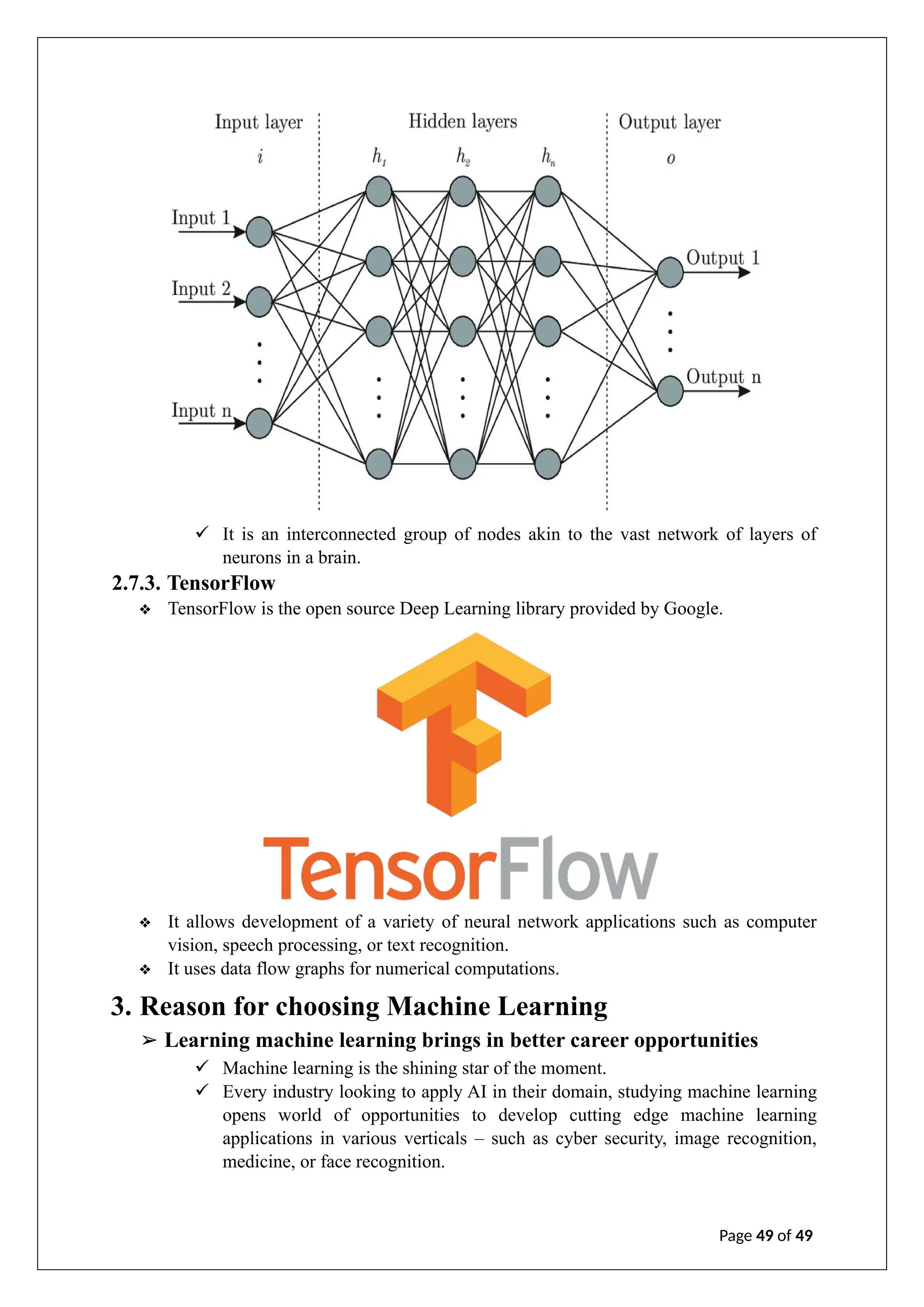 ✓ It is an interconnected group of nodes akin to the vast network of layers of
neurons in a brain.
2.7.3. TensorFlow
❖ TensorFlow is the open source Deep Learning library provided by Google.
❖ It allows development of a variety of neural network applications such as computer
vision, speech processing, or text recognition.
❖ It uses data flow graphs for numerical computations.
3. Reason for choosing Machine Learning
➢ Learning machine learning brings in better career opportunities
✓ Machine learning is the shining star of the moment.
✓ Every industry looking to apply AI in their domain, studying machine learning
opens world of opportunities to develop cutting edge machine learning
applications in various verticals – such as cyber security, image recognition,
medicine, or face recognition.
Page 49 of 49
 