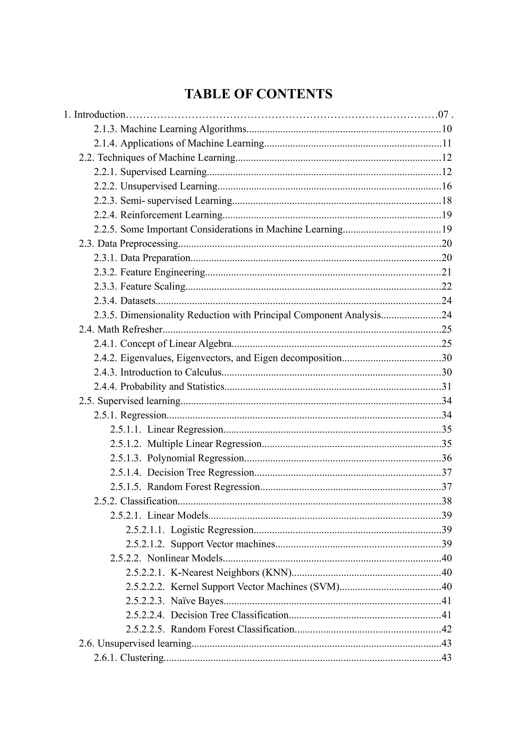 TABLE OF CONTENTS
1. Introduction………………………………………………………………………………07 .
2.1.3. Machine Learning Algorithms..........................................................................10
2.1.4. Applications of Machine Learning....................................................................11
2.2. Techniques of Machine Learning...............................................................................12
2.2.1. Supervised Learning..........................................................................................12
2.2.2. Unsupervised Learning......................................................................................16
2.2.3. Semi- supervised Learning................................................................................18
2.2.4. Reinforcement Learning....................................................................................19
2.2.5. Some Important Considerations in Machine Learning.....................................19
2.3. Data Preprocessing.....................................................................................................20
2.3.1. Data Preparation................................................................................................20
2.3.2. Feature Engineering..........................................................................................21
2.3.3. Feature Scaling..................................................................................................22
2.3.4. Datasets.............................................................................................................24
2.3.5. Dimensionality Reduction with Principal Component Analysis.......................24
2.4. Math Refresher...........................................................................................................25
2.4.1. Concept of Linear Algebra................................................................................25
2.4.2. Eigenvalues, Eigenvectors, and Eigen decomposition......................................30
2.4.3. Introduction to Calculus....................................................................................30
2.4.4. Probability and Statistics...................................................................................31
2.5. Supervised learning....................................................................................................34
2.5.1. Regression.........................................................................................................34
2.5.1.1. Linear Regression...................................................................................35
2.5.1.2. Multiple Linear Regression.....................................................................35
2.5.1.3. Polynomial Regression...........................................................................36
2.5.1.4. Decision Tree Regression.......................................................................37
2.5.1.5. Random Forest Regression.....................................................................37
2.5.2. Classification.....................................................................................................38
2.5.2.1. Linear Models.........................................................................................39
2.5.2.1.1. Logistic Regression........................................................................39
2.5.2.1.2. Support Vector machines...............................................................39
2.5.2.2. Nonlinear Models....................................................................................40
2.5.2.2.1. K-Nearest Neighbors (KNN).........................................................40
2.5.2.2.2. Kernel Support Vector Machines (SVM).......................................40
2.5.2.2.3. Naïve Bayes...................................................................................41
2.5.2.2.4. Decision Tree Classification..........................................................41
2.5.2.2.5. Random Forest Classification........................................................42
2.6. Unsupervised learning................................................................................................43
2.6.1. Clustering..........................................................................................................43
 