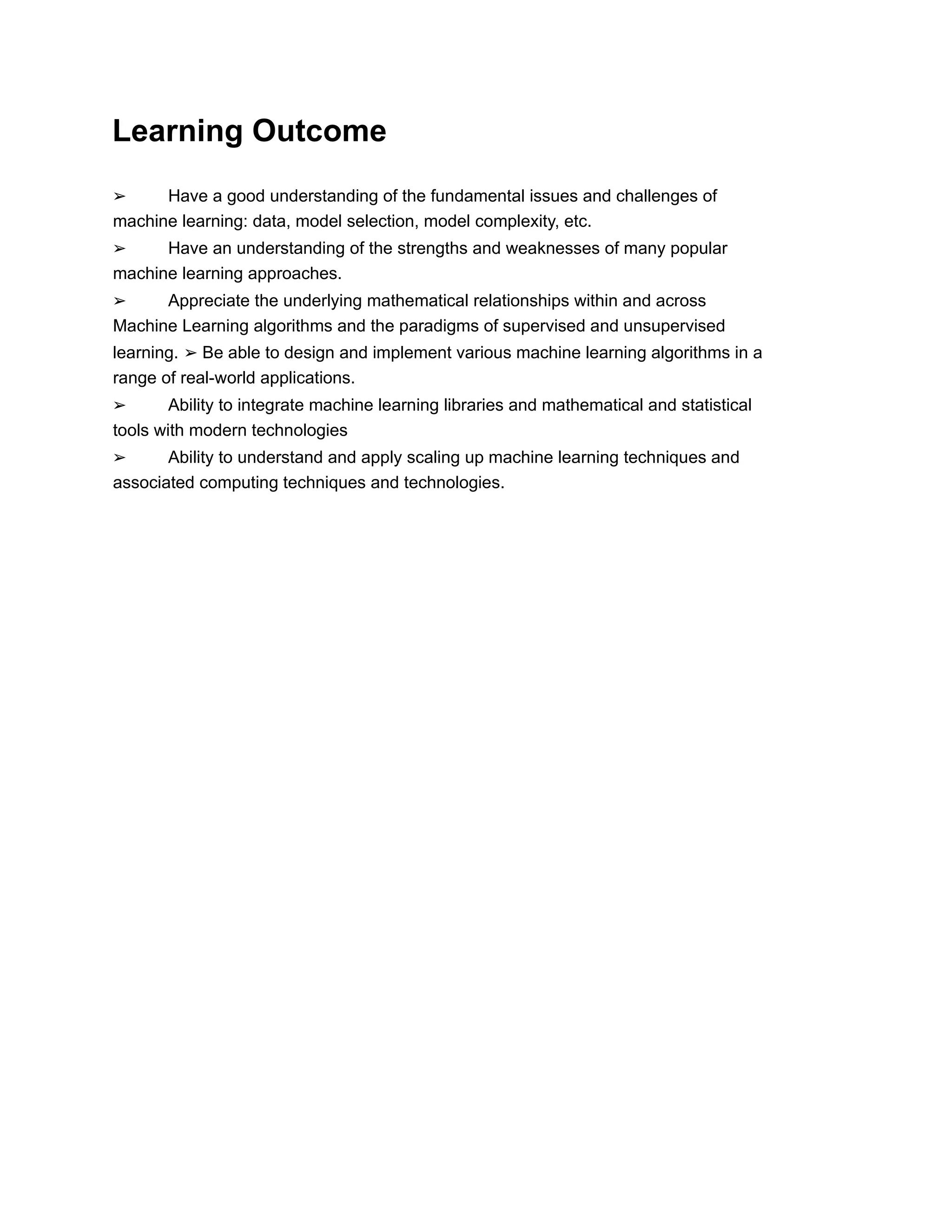 Learning Outcome
➢ Have a good understanding of the fundamental issues and challenges of
machine learning: data, model selection, model complexity, etc.
➢ Have an understanding of the strengths and weaknesses of many popular
machine learning approaches.
➢ Appreciate the underlying mathematical relationships within and across
Machine Learning algorithms and the paradigms of supervised and unsupervised
learning. ➢ Be able to design and implement various machine learning algorithms in a
range of real-world applications.
➢ Ability to integrate machine learning libraries and mathematical and statistical
tools with modern technologies
➢ Ability to understand and apply scaling up machine learning techniques and
associated computing techniques and technologies.
 
