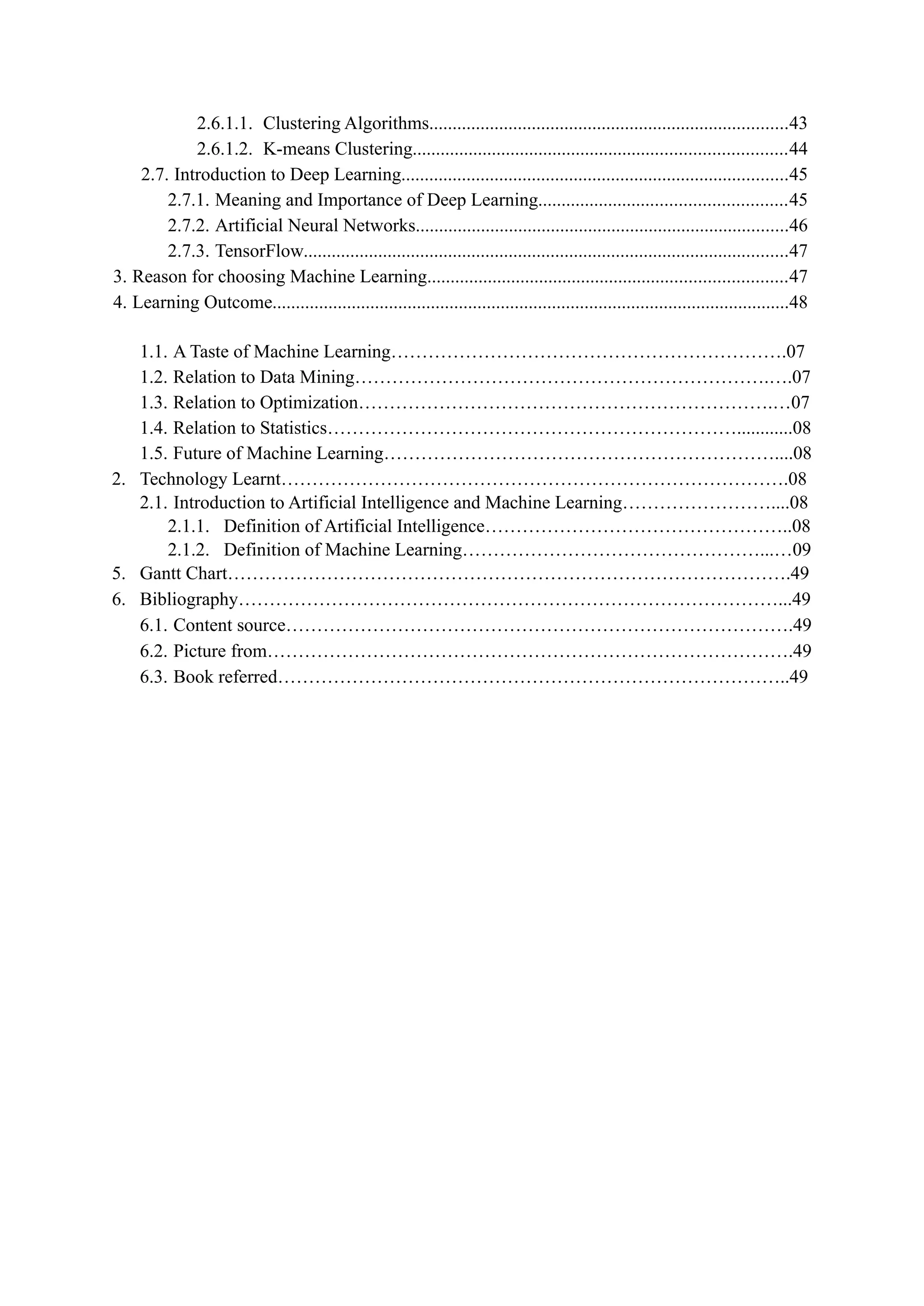 2.6.1.1. Clustering Algorithms.............................................................................43
2.6.1.2. K-means Clustering................................................................................44
2.7. Introduction to Deep Learning...................................................................................45
2.7.1. Meaning and Importance of Deep Learning.....................................................45
2.7.2. Artificial Neural Networks................................................................................46
2.7.3. TensorFlow........................................................................................................47
3. Reason for choosing Machine Learning.............................................................................47
4. Learning Outcome...............................................................................................................48
1.1. A Taste of Machine Learning……………………………………………………….07
1.2. Relation to Data Mining………………………………………………………….….07
1.3. Relation to Optimization………………………………………………………….…07
1.4. Relation to Statistics…………………………………………………………............08
1.5. Future of Machine Learning………………………………………………………....08
2. Technology Learnt……………………………………………………………………….08
2.1. Introduction to Artificial Intelligence and Machine Learning……………………....08
2.1.1. Definition of Artificial Intelligence…………………………………………..08
2.1.2. Definition of Machine Learning…………………………………………...…09
5. Gantt Chart……………………………………………………………………………….49
6. Bibliography……………………………………………………………………………...49
6.1. Content source……………………………………………………………………….49
6.2. Picture from………………………………………………………………………….49
6.3. Book referred………………………………………………………………………..49
 