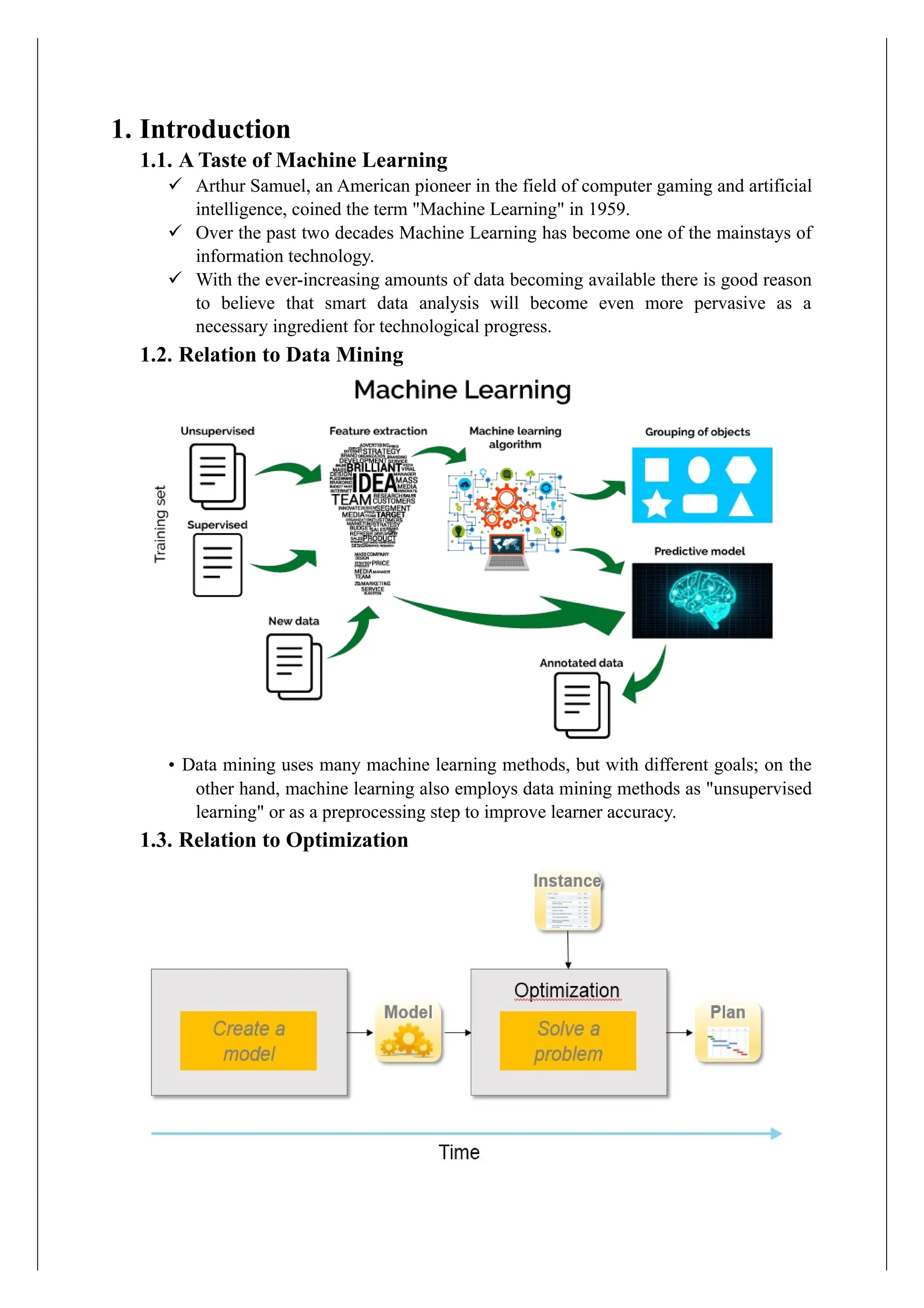 1. Introduction
1.1. A Taste of Machine Learning
✓ Arthur Samuel, an American pioneer in the field of computer gaming and artificial
intelligence, coined the term "Machine Learning" in 1959.
✓ Over the past two decades Machine Learning has become one of the mainstays of
information technology.
✓ With the ever-increasing amounts of data becoming available there is good reason
to believe that smart data analysis will become even more pervasive as a
necessary ingredient for technological progress.
1.2. Relation to Data Mining
• Data mining uses many machine learning methods, but with different goals; on the
other hand, machine learning also employs data mining methods as "unsupervised
learning" or as a preprocessing step to improve learner accuracy.
1.3. Relation to Optimization
 