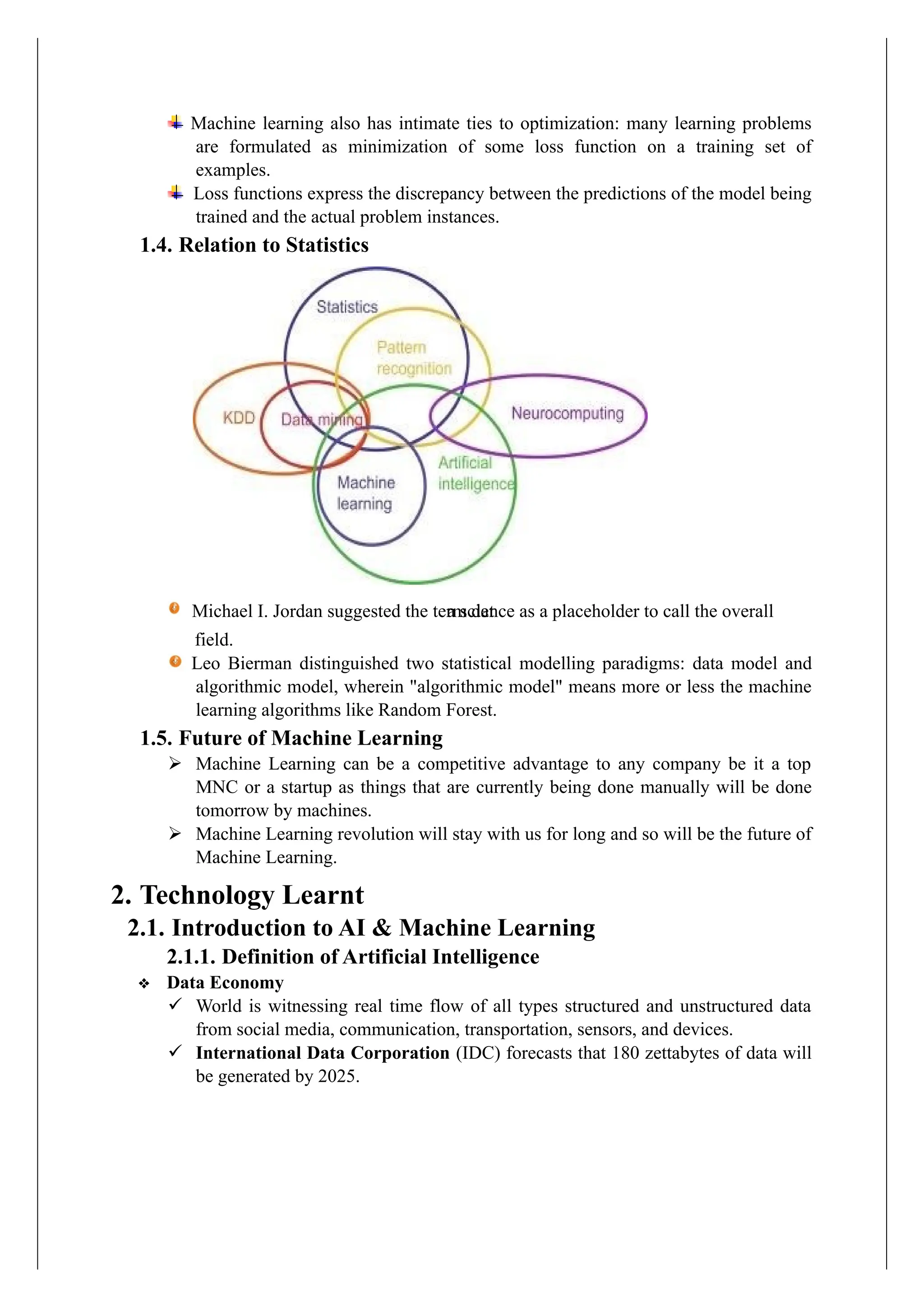 Machine learning also has intimate ties to optimization: many learning problems
are formulated as minimization of some loss function on a training set of
examples.
Loss functions express the discrepancy between the predictions of the model being
trained and the actual problem instances.
1.4. Relation to Statistics
field.
Leo Bierman distinguished two statistical modelling paradigms: data model and
algorithmic model, wherein "algorithmic model" means more or less the machine
learning algorithms like Random Forest.
1.5. Future of Machine Learning
➢ Machine Learning can be a competitive advantage to any company be it a top
MNC or a startup as things that are currently being done manually will be done
tomorrow by machines.
➢ Machine Learning revolution will stay with us for long and so will be the future of
Machine Learning.
2. Technology Learnt
2.1. Introduction to AI & Machine Learning
2.1.1. Definition of Artificial Intelligence
❖ Data Economy
✓ World is witnessing real time flow of all types structured and unstructured data
from social media, communication, transportation, sensors, and devices.
✓ International Data Corporation (IDC) forecasts that 180 zettabytes of data will
be generated by 2025.
a science as a placeholder to call the overall
Michael I. Jordan suggested the term dat
 