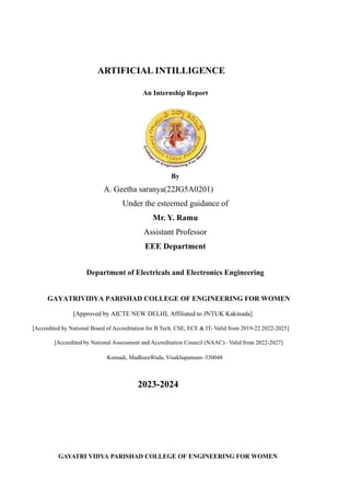 ARTIFICIAL INTILLIGENCE
An Internship Report
By
A. Geetha saranya(22JG5A0201)
Under the esteemed guidance of
Mr. Y. Ramu
Assistant Professor
EEE Department
Department of Electricals and Electronics Engineering
GAYATRIVIDYA PARISHAD COLLEGE OF ENGINEERING FOR WOMEN
[Approved by AICTE NEW DELHI, Affiliated to JNTUK Kakinada]
[Accredited by National Board of Accreditation for B.Tech. CSE, ECE & IT- Valid from 2019-22 2022-2025]
[Accredited by National Assessment and Accreditation Council (NAAC)– Valid from 2022-2027]
Komadi, MadhuraWada, Visakhapatnam–530048
2023-2024
GAYATRI VIDYA PARISHAD COLLEGE OF ENGINEERING FOR WOMEN
 