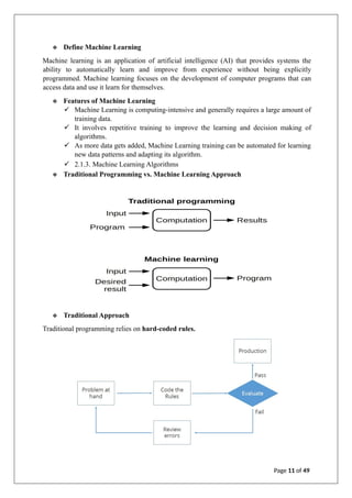 ❖ Define Machine Learning
Machine learning is an application of artificial intelligence (AI) that provides systems the
ability to automatically learn and improve from experience without being explicitly
programmed. Machine learning focuses on the development of computer programs that can
access data and use it learn for themselves.
❖ Features of Machine Learning
✓ Machine Learning is computing-intensive and generally requires a large amount of
training data.
✓ It involves repetitive training to improve the learning and decision making of
algorithms.
✓ As more data gets added, Machine Learning training can be automated for learning
new data patterns and adapting its algorithm.
✓ 2.1.3. Machine Learning Algorithms
❖ Traditional Programming vs. Machine Learning Approach
❖ Traditional Approach
Traditional programming relies on hard-coded rules.
Page 11 of 49
 