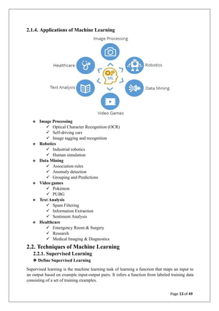 2.1.4. Applications of Machine Learning
❖ Image Processing
✓ Optical Character Recognition (OCR)
✓ Self-driving cars
✓ Image tagging and recognition
❖ Robotics
✓ Industrial robotics
✓ Human simulation
❖ Data Mining
✓ Association rules
✓ Anomaly detection
✓ Grouping and Predictions
❖ Video games
✓ Pokémon
✓ PUBG
❖ Text Analysis
✓ Spam Filtering
✓ Information Extraction
✓ Sentiment Analysis
❖ Healthcare
✓ Emergency Room & Surgery
✓ Research
✓ Medical Imaging & Diagnostics
2.2. Techniques of Machine Learning
2.2.1. Supervised Learning
❖ Define Supervised Learning
Supervised learning is the machine learning task of learning a function that maps an input to
an output based on example input-output pairs. It infers a function from labeled training data
consisting of a set of training examples.
Page 13 of 49
 