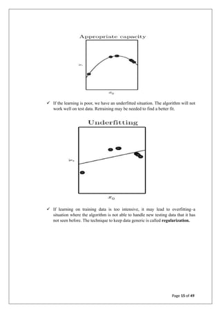 ✓ If the learning is poor, we have an underfitted situation. The algorithm will not
work well on test data. Retraining may be needed to find a better fit.
✓ If learning on training data is too intensive, it may lead to overfitting–a
situation where the algorithm is not able to handle new testing data that it has
not seen before. The technique to keep data generic is called regularization.
Page 15 of 49
 