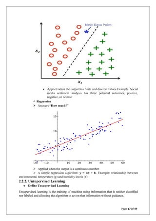 ➢ Applied when the output has finite and discreet values Example: Social
media sentiment analysis has three potential outcomes, positive,
negative, or neutral
✓ Regression
➢ Answers “How much?”
➢ Applied when the output is a continuous number
➢ A simple regression algorithm: y = wx + b. Example: relationship between
environmental temperature (y) and humidity levels (x)
2.2.2. Unsupervised Learning
❖ Define Unsupervised Learning
Unsupervised learning is the training of machine using information that is neither classified
nor labeled and allowing the algorithm to act on that information without guidance.
Page 17 of 49
 