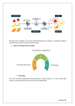 Here the task of machine is to group unsorted information according to similarities, patterns
and differences without any prior training of data.
❖ Types of Unsupervised Learning
✓ Clustering
The most common unsupervised learning method is cluster analysis. It is used to find data
clusters so that each cluster has the most closely matched data.
Page 18 of 49
 