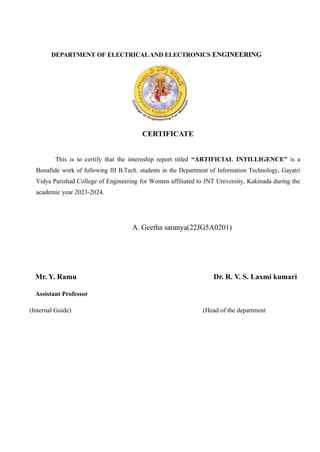 DEPARTMENT OF ELECTRICALAND ELECTRONICS ENGINEERING
CERTIFICATE
This is to certify that the internship report titled “ARTIFICIAL INTILLIGENCE” is a
Bonafide work of following III B.Tech. students in the Department of Information Technology, Gayatri
Vidya Parishad College of Engineering for Women affiliated to JNT University, Kakinada during the
academic year 2023-2024.
A. Geetha saranya(22JG5A0201)
Mr. Y. Ramu Dr. R. V. S. Laxmi kumari
Assistant Professor
(Internal Guide) (Head of the department
 