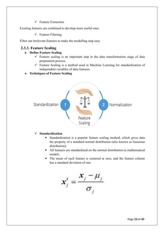 ✓ Feature Extraction
Existing features are combined to develop more useful ones
✓ Feature Filtering
Filter out irrelevant features to make the modelling step easy
2.3.3. Feature Scaling
❖ Define Feature Scaling
✓ Feature scaling is an important step in the data transformation stage of data
preparation process.
✓ Feature Scaling is a method used in Machine Learning for standardization of
independent variables of data features.
❖ Techniques of Feature Scaling
✓ Standardization
▪ Standardization is a popular feature scaling method, which gives data
the property of a standard normal distribution (also known as Gaussian
distribution).
▪ All features are standardized on the normal distribution (a mathematical
model).
▪ The mean of each feature is centered at zero, and the feature column
has a standard deviation of one.
Page 23 of 49
 