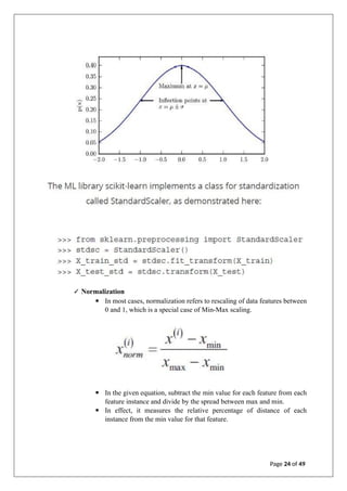 ✓ Normalization
▪ In most cases, normalization refers to rescaling of data features between
0 and 1, which is a special case of Min-Max scaling.
▪ In the given equation, subtract the min value for each feature from each
feature instance and divide by the spread between max and min.
▪ In effect, it measures the relative percentage of distance of each
instance from the min value for that feature.
Page 24 of 49
 