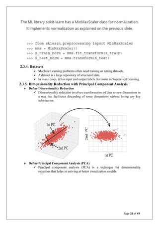 2.3.4. Datasets
➢ Machine Learning problems often need training or testing datasets.
➢ A dataset is a large repository of structured data.
➢ In many cases, it has input and output labels that assist in Supervised Learning.
2.3.5. Dimensionality Reduction with Principal Component Analysis
❖ Define Dimensionality Reduction
✓ Dimensionality reduction involves transformation of data to new dimensions in
a way that facilitates discarding of some dimensions without losing any key
information.
❖ Define Principal Component Analysis (PCA)
✓ Principal component analysis (PCA) is a technique for dimensionality
reduction that helps in arriving at better visualization models.
Page 25 of 49
 