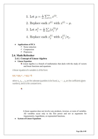 ❖ Applications of PCA
✓ Noise reduction
✓ Compression
✓ Preprocess
2.4. Math Refresher
2.4.1. Concept of Linear Algebra
❖ Linear Equation
Linear algebra is a branch of mathematics that deals with the study of vectors
and linear functions and equations.
A linear equation does not involve any products, inverses, or roots of variables.
All variables occur only to the first power and not as arguments for
trigonometric, logarithmic, or exponential functions.
❖ System of Linear Equations
Page 26 of 49
 