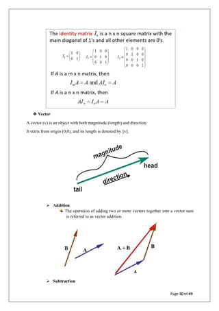 ❖ Vector
A vector (v) is an object with both magnitude (length) and direction.
It starts from origin (0,0), and its length is denoted by ||v||.
➢ Addition
The operation of adding two or more vectors together into a vector sum
is referred to as vector addition.
➢ Subtraction
Page 30 of 49
 