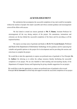 ACKNOLEDGEMENT
The satisfaction that accompanies the successful completion of any task would be incomplete
without the mention of people who made it possible and whose constant guidance and encouragement
crown all the efforts with success.
We feel elated to extend our sincere gratitude to Mr. Y. Ramu, Assistant Professor for
encouragement all the way during analysis of the project. His annotations, insinuations and
criticisms are the key behind the successful completion of the thesis and for providing us all the
required facilities.
We express our deep sense of gratitude and thanks to Dr. R. V.S. Laxmi Kumari, Professor
and Head of the Department of Information Technology for her guidance and for expressing her
valuable and grateful opinions in the project for its development and for providing lab sessions and
extra hours to complete the project.
We would like to take this opportunity to express our profound sense of gratitude to Vice Principal, Dr.
G. Sudheer for allowing us to utilize the college resources thereby facilitating the successful
completion of our project. We are also thankful to both teaching and non-teaching faculty of the
Department of Computer Science and Engineering for giving valuable suggestions for our project.
We would like to take the opportunity to express our profound sense of gratitude to the revered
Principal. R. K. Goswami for all the help and support towards the successful completion of our project
 