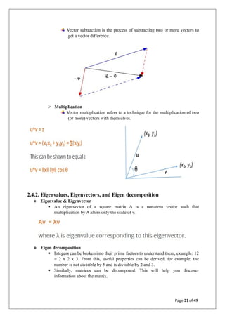 Vector subtraction is the process of subtracting two or more vectors to
get a vector difference.
➢ Multiplication
Vector multiplication refers to a technique for the multiplication of two
(or more) vectors with themselves.
2.4.2. Eigenvalues, Eigenvectors, and Eigen decomposition
❖ Eigenvalue & Eigenvector
▪ An eigenvector of a square matrix A is a non-zero vector such that
multiplication by A alters only the scale of v.
❖ Eigen decomposition
▪ Integers can be broken into their prime factors to understand them, example: 12
= 2 x 2 x 3. From this, useful properties can be derived, for example, the
number is not divisible by 5 and is divisible by 2 and 3.
▪ Similarly, matrices can be decomposed. This will help you discover
information about the matrix.
Page 31 of 49
 