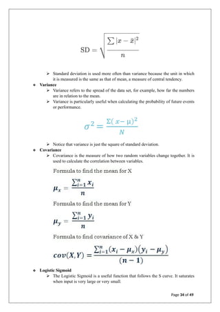 ➢ Standard deviation is used more often than variance because the unit in which
it is measured is the same as that of mean, a measure of central tendency.
❖ Variance
➢ Variance refers to the spread of the data set, for example, how far the numbers
are in relation to the mean.
➢ Variance is particularly useful when calculating the probability of future events
or performance.
➢ Notice that variance is just the square of standard deviation.
❖ Covariance
➢ Covariance is the measure of how two random variables change together. It is
used to calculate the correlation between variables.
❖ Logistic Sigmoid
➢ The Logistic Sigmoid is a useful function that follows the S curve. It saturates
when input is very large or very small.
Page 34 of 49
 