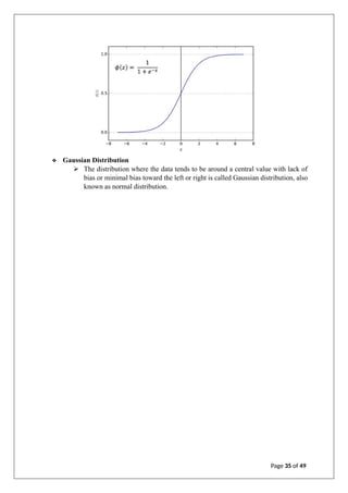 ❖ Gaussian Distribution
➢ The distribution where the data tends to be around a central value with lack of
bias or minimal bias toward the left or right is called Gaussian distribution, also
known as normal distribution.
Page 35 of 49
 