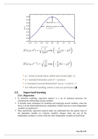 2.5. Supervised learning
2.5.1. Regression
✓ In statistical modeling, regression analysis is a set of statistical processes for
estimating the relationships among variables.
✓ It includes many techniques for modeling and analyzing several variables, when the
focus is on the relationship between a dependent variable and one or more independent
variables (or 'predictors').
✓ More specifically, regression analysis helps one understand how the typical value of
the dependent variable (or 'criterion variable') changes when any one of the
independent variables is varied, while the other independent variables are held fixed.
Page 36 of 49
 