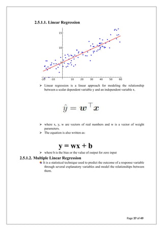 2.5.1.1. Linear Regression
➢ Linear regression is a linear approach for modeling the relationship
between a scalar dependent variable y and an independent variable x.
➢ where x, y, w are vectors of real numbers and w is a vector of weight
parameters.
➢ The equation is also written as:
y = wx + b
➢ where b is the bias or the value of output for zero input
2.5.1.2. Multiple Linear Regression
It is a statistical technique used to predict the outcome of a response variable
through several explanatory variables and model the relationships between
them.
Page 37 of 49
 