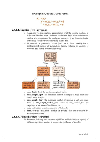 2.5.1.4. Decision Tree Regression
o A decision tree is a graphical representation of all the possible solutions to
a decision based on a few conditions. o Decision Trees are non-parametric
models, which means that the number of parameters is not determined prior
to training. Such models will normally overfit data.
o In contrast, a parametric model (such as a linear model) has a
predetermined number of parameters, thereby reducing its degrees of
freedom. This in turn prevents overfitting.
o max_depth –limit the maximum depth of the tree
o min_samples_split –the minimum number of samples a node must have
before it can be split
o min_samples_leaf –the minimum number of samples a leaf node must
have o min_weight_fraction_leaf –same as min_samples_leaf but
expressed as a fraction of total instances
o max_leaf_nodes –maximum number of leaf nodes
o max_features –maximum number of features that are evaluated for
splitting at each node
2.5.1.5. Random Forest Regression
➢ Ensemble Learning uses the same algorithm multiple times or a group of
different algorithms together to improve the prediction of a model.
Page 39 of 49
 