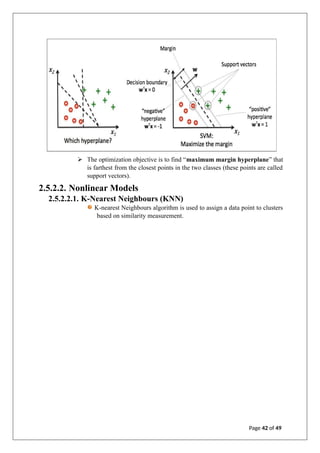 ➢ The optimization objective is to find “maximum margin hyperplane” that
is farthest from the closest points in the two classes (these points are called
support vectors).
2.5.2.2. Nonlinear Models
2.5.2.2.1. K-Nearest Neighbours (KNN)
K-nearest Neighbours algorithm is used to assign a data point to clusters
based on similarity measurement.
Page 42 of 49
 