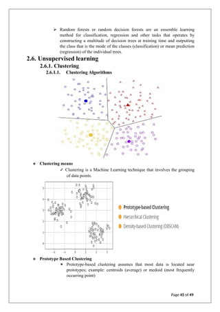 ➢ Random forests or random decision forests are an ensemble learning
method for classification, regression and other tasks that operates by
constructing a multitude of decision trees at training time and outputting
the class that is the mode of the classes (classification) or mean prediction
(regression) of the individual trees.
2.6. Unsupervised learning
2.6.1. Clustering
2.6.1.1. Clustering Algorithms
❖ Clustering means
✓ Clustering is a Machine Learning technique that involves the grouping
of data points.
❖ Prototype Based Clustering
▪ Prototype-based clustering assumes that most data is located near
prototypes; example: centroids (average) or medoid (most frequently
occurring point)
Page 45 of 49
 