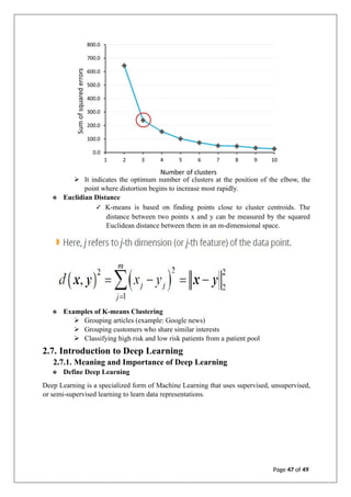 ➢ It indicates the optimum number of clusters at the position of the elbow, the
point where distortion begins to increase most rapidly.
❖ Euclidian Distance
✓ K-means is based on finding points close to cluster centroids. The
distance between two points x and y can be measured by the squared
Euclidean distance between them in an m-dimensional space.
❖ Examples of K-means Clustering
➢ Grouping articles (example: Google news)
➢ Grouping customers who share similar interests
➢ Classifying high risk and low risk patients from a patient pool
2.7. Introduction to Deep Learning
2.7.1. Meaning and Importance of Deep Learning
❖ Define Deep Learning
Deep Learning is a specialized form of Machine Learning that uses supervised, unsupervised,
or semi-supervised learning to learn data representations.
Page 47 of 49
 