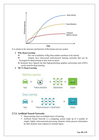 It is similar to the structure and function of the human nervous system.
❖ Why Deep Learning
The vast availability of Big Data enables machines to be trained.
Experts have discovered multi-layered learning networks that can be
leveraged for deep learning as they learn in layers.
Scientists have figured out that high-performing graphics processing units (GPU)
can be used for deep learning.
❖ ML Vs Deep Learning
2.7.2. Artificial Neural Networks
✓ Deep learning relies on multiple layers of training.
✓ Artificial Neural Network is a computing system made up of a number of
simple, highly interconnected processing elements which process information
by their dynamic state response to external inputs.
Page 48 of 49
 