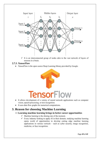 ✓ It is an interconnected group of nodes akin to the vast network of layers of
neurons in a brain.
2.7.3. TensorFlow
❖ TensorFlow is the open source Deep Learning library provided by Google.
❖ It allows development of a variety of neural network applications such as computer
vision, speech processing, or text recognition.
❖ It uses data flow graphs for numerical computations.
3. Reason for choosing Machine Learning
➢ Learning machine learning brings in better career opportunities
✓ Machine learning is the shining star of the moment.
✓ Every industry looking to apply AI in their domain, studying machine learning
opens world of opportunities to develop cutting edge machine learning
applications in various verticals – such as cyber security, image recognition,
medicine, or face recognition.
Page 49 of 49
 