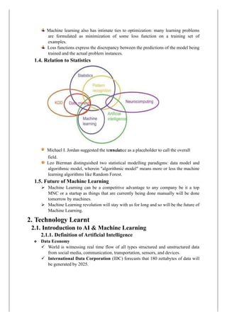 Machine learning also has intimate ties to optimization: many learning problems
are formulated as minimization of some loss function on a training set of
examples.
Loss functions express the discrepancy between the predictions of the model being
trained and the actual problem instances.
1.4. Relation to Statistics
field.
Leo Bierman distinguished two statistical modelling paradigms: data model and
algorithmic model, wherein "algorithmic model" means more or less the machine
learning algorithms like Random Forest.
1.5. Future of Machine Learning
➢ Machine Learning can be a competitive advantage to any company be it a top
MNC or a startup as things that are currently being done manually will be done
tomorrow by machines.
➢ Machine Learning revolution will stay with us for long and so will be the future of
Machine Learning.
2. Technology Learnt
2.1. Introduction to AI & Machine Learning
2.1.1. Definition of Artificial Intelligence
❖ Data Economy
✓ World is witnessing real time flow of all types structured and unstructured data
from social media, communication, transportation, sensors, and devices.
✓ International Data Corporation (IDC) forecasts that 180 zettabytes of data will
be generated by 2025.
a science as a placeholder to call the overall
Michael I. Jordan suggested the term dat
 