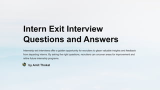 Intern Exit Interview
Questions and Answers
Internship exit interviews offer a golden opportunity for recruiters to glean valuable insights and feedback
from departing interns. By asking the right questions, recruiters can uncover areas for improvement and
refine future internship programs.
by Amit Thokal
 