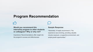 Program Recommendation
Would you recommend this
internship program to other students
or colleagues? Why or why not?
Importance: Recommendations offer insight into
the program's success and effectiveness.
Sample Response
"Absolutely, I'd highly recommend it. The
experience was enriching, providing valuable
industry exposure, a supportive environment, and
ample growth opportunities."
 