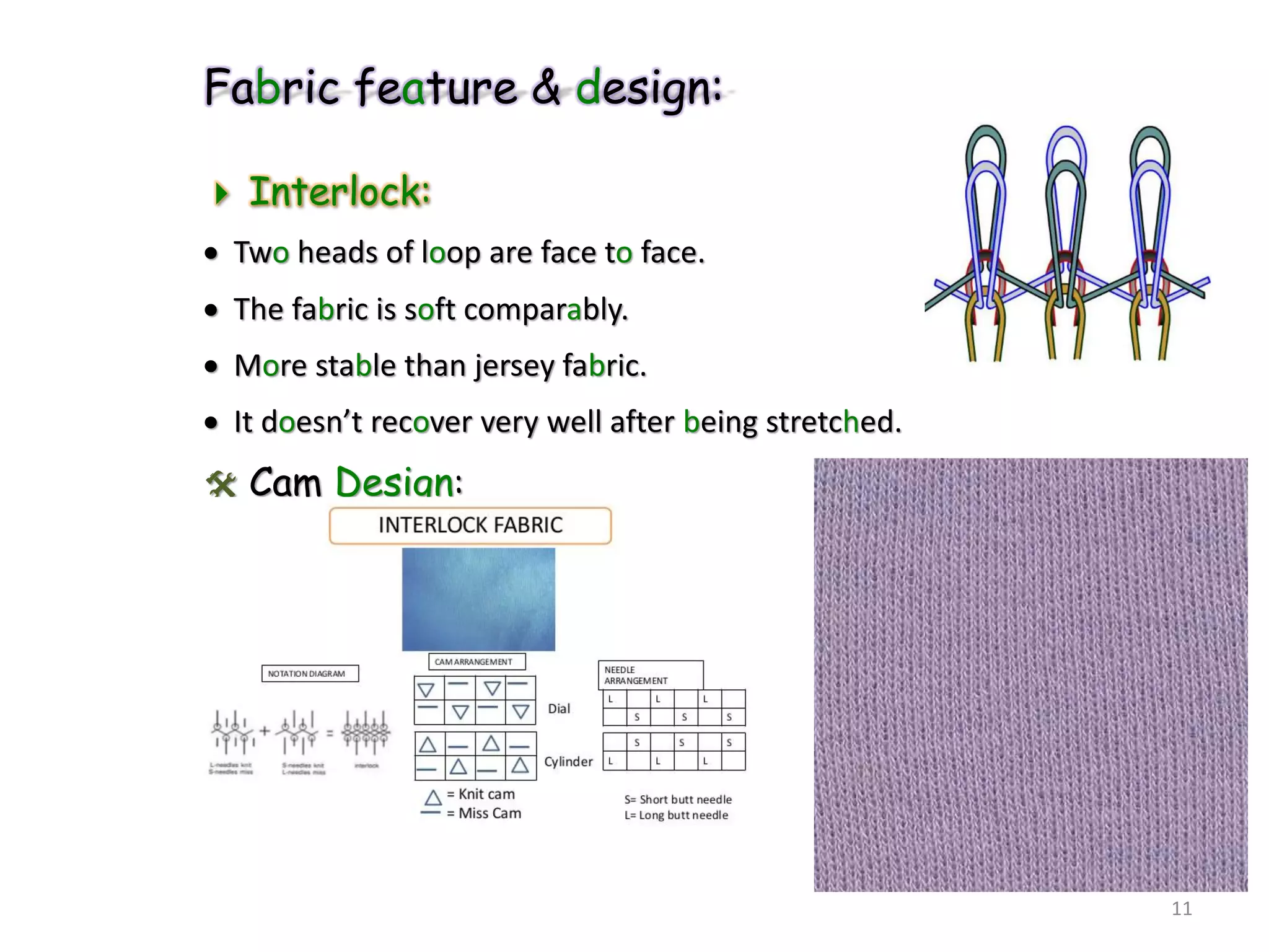 Fabric feature & design:
 Interlock:
 Two heads of loop are face to face.
 The fabric is soft comparably.
 More stable than jersey fabric.
 It doesn’t recover very well after being stretched.
 Cam Design:
11
 