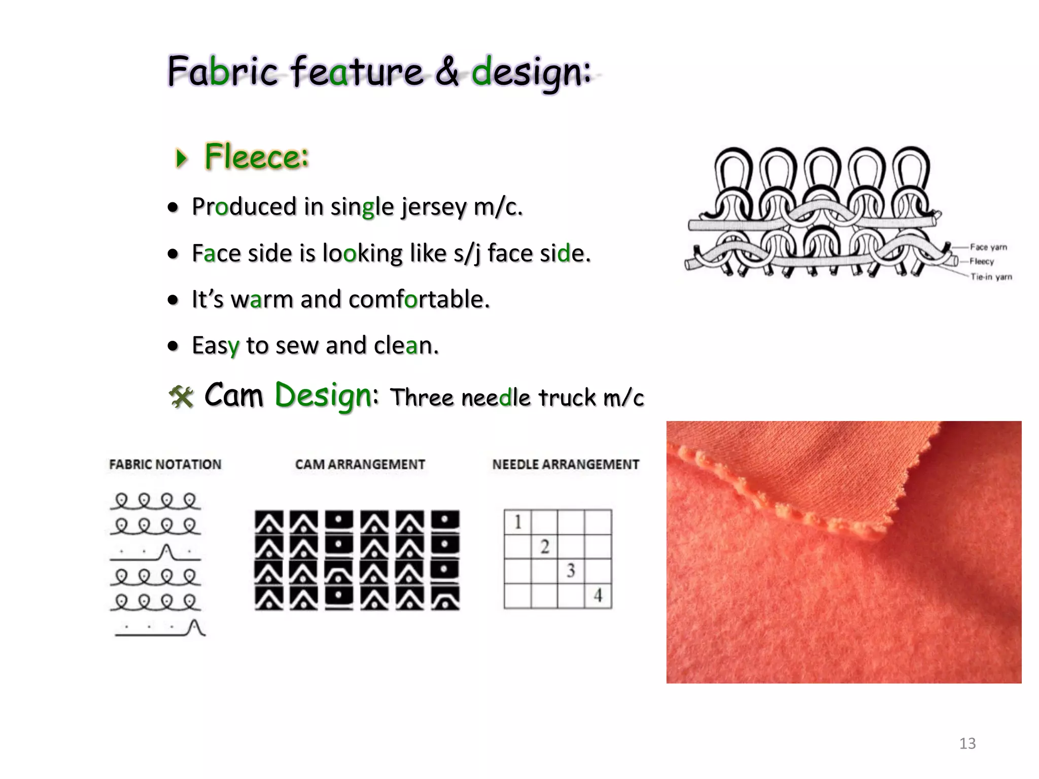Fabric feature & design:
 Fleece:
 Produced in single jersey m/c.
 Face side is looking like s/j face side.
 It’s warm and comfortable.
 Easy to sew and clean.
 Cam Design: Three needle truck m/c
13
 