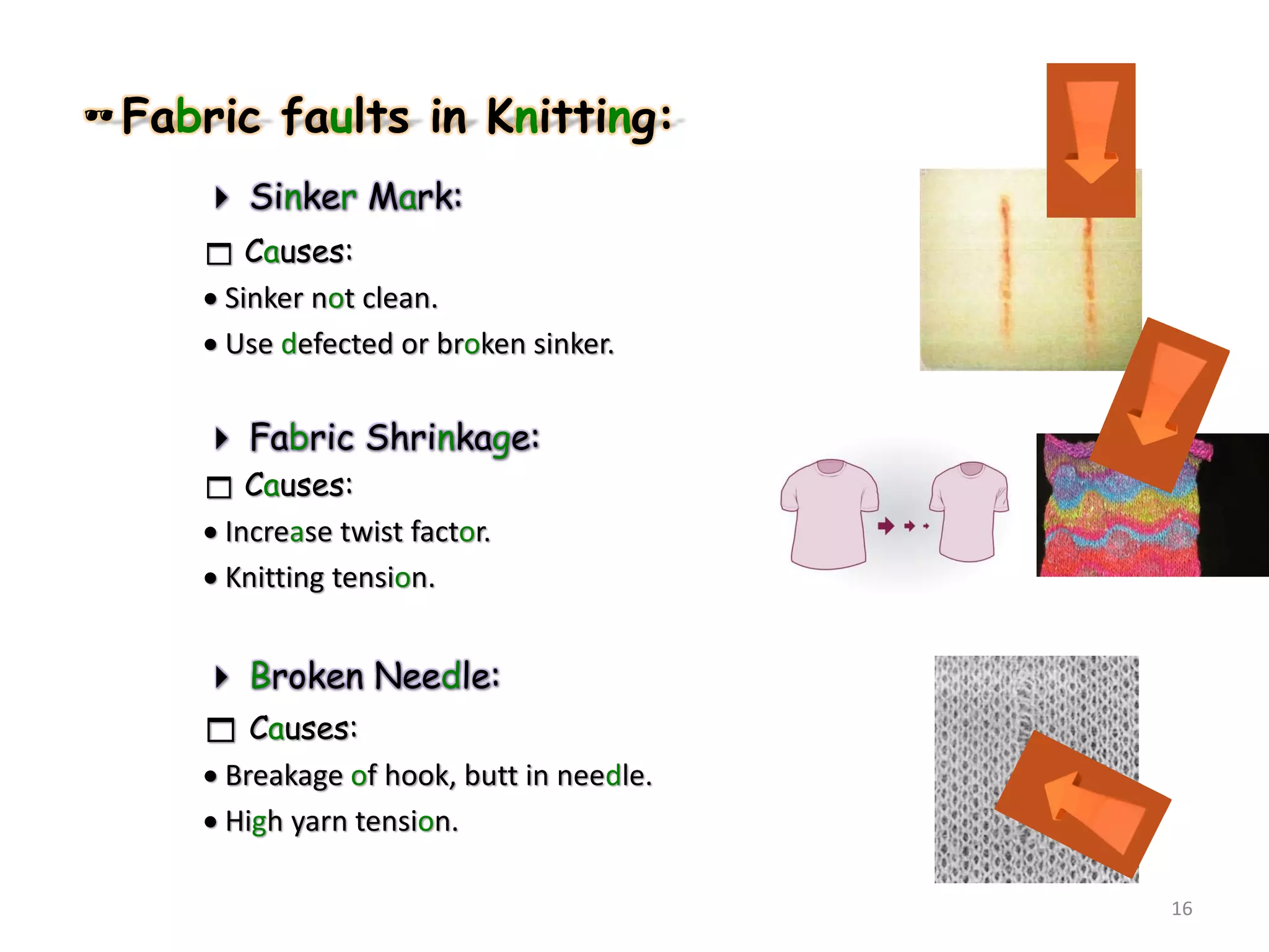 Fabric faults in Knitting:
 Sinker Mark:
 Causes:
 Sinker not clean.
 Use defected or broken sinker.
 Fabric Shrinkage:
 Causes:
 Increase twist factor.
 Knitting tension.
 Broken Needle:
 Causes:
 Breakage of hook, butt in needle.
 High yarn tension.
16
 