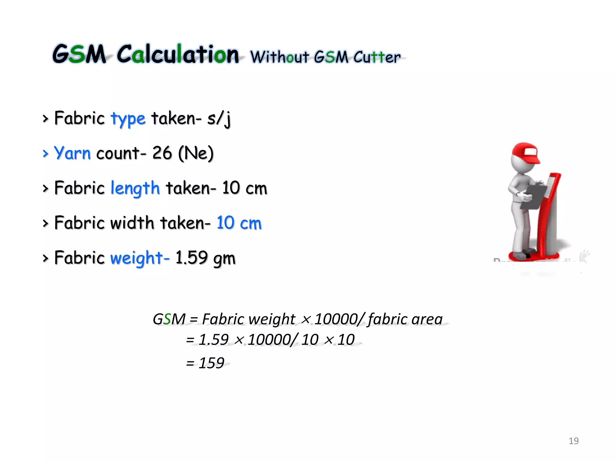 GSM Calculation Without GSM Cutter
› Fabric type taken- s/j
› Yarn count- 26 (Ne)
› Fabric length taken- 10 cm
› Fabric width taken- 10 cm
› Fabric weight- 1.59 gm
19
GSM = Fabric weight × 10000/ fabric area
= 1.59 × 10000/ 10 × 10
= 159
 
